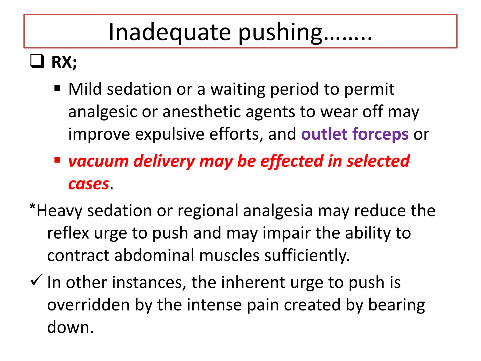 Inadequate pushing……..
 RX;
 Mild sedation or a waiting period to permit
analgesic or anesthetic agents to wear off may
improve expulsive efforts, and outlet forceps or
 vacuum delivery may be effected in selected
cases.
*Heavy sedation or regional analgesia may reduce the
reflex urge to push and may impair the ability to
contract abdominal muscles sufficiently.
 In other instances, the inherent urge to push is
overridden by the intense pain created by bearing
down.
 