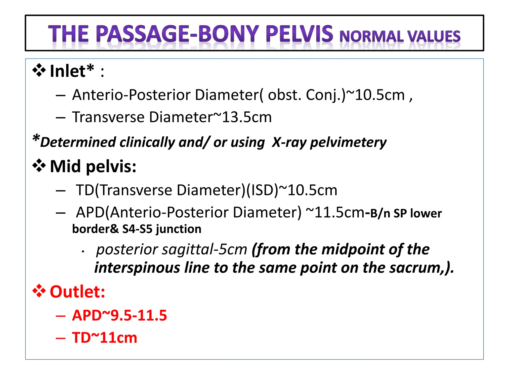 Inlet* :
– Anterio-Posterior Diameter( obst. Conj.)~10.5cm ,
– Transverse Diameter~13.5cm
*Determined clinically and/ or using X-ray pelvimetery
Mid pelvis:
– TD(Transverse Diameter)(ISD)~10.5cm
– APD(Anterio-Posterior Diameter) ~11.5cm-B/n SP lower
border& S4-S5 junction
• posterior sagittal-5cm (from the midpoint of the
interspinous line to the same point on the sacrum,).
Outlet:
– APD~9.5-11.5
– TD~11cm
 