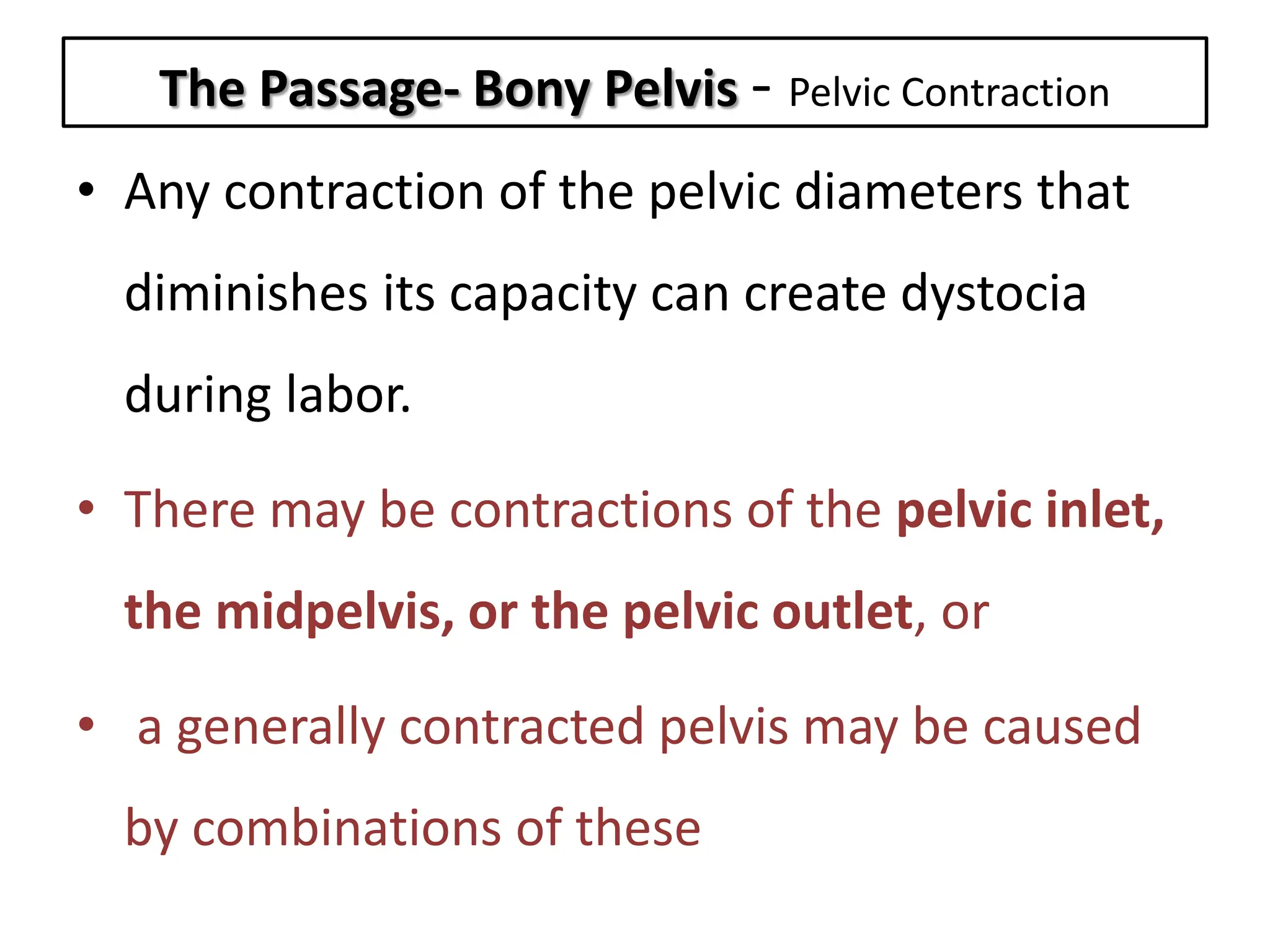 The Passage- Bony Pelvis - Pelvic Contraction
• Any contraction of the pelvic diameters that
diminishes its capacity can create dystocia
during labor.
• There may be contractions of the pelvic inlet,
the midpelvis, or the pelvic outlet, or
• a generally contracted pelvis may be caused
by combinations of these
 