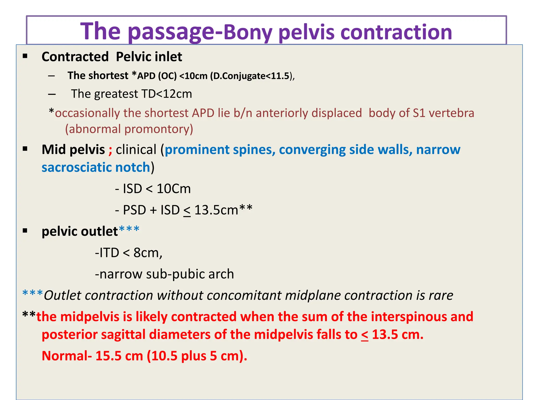 The passage-Bony pelvis contraction
 Contracted Pelvic inlet
– The shortest *APD (OC) <10cm (D.Conjugate<11.5),
– The greatest TD<12cm
*occasionally the shortest APD lie b/n anteriorly displaced body of S1 vertebra
(abnormal promontory)
 Mid pelvis ; clinical (prominent spines, converging side walls, narrow
sacrosciatic notch)
- ISD < 10Cm
- PSD + ISD < 13.5cm**
 pelvic outlet***
-ITD < 8cm,
-narrow sub-pubic arch
***Outlet contraction without concomitant midplane contraction is rare
**the midpelvis is likely contracted when the sum of the interspinous and
posterior sagittal diameters of the midpelvis falls to < 13.5 cm.
Normal- 15.5 cm (10.5 plus 5 cm).
 