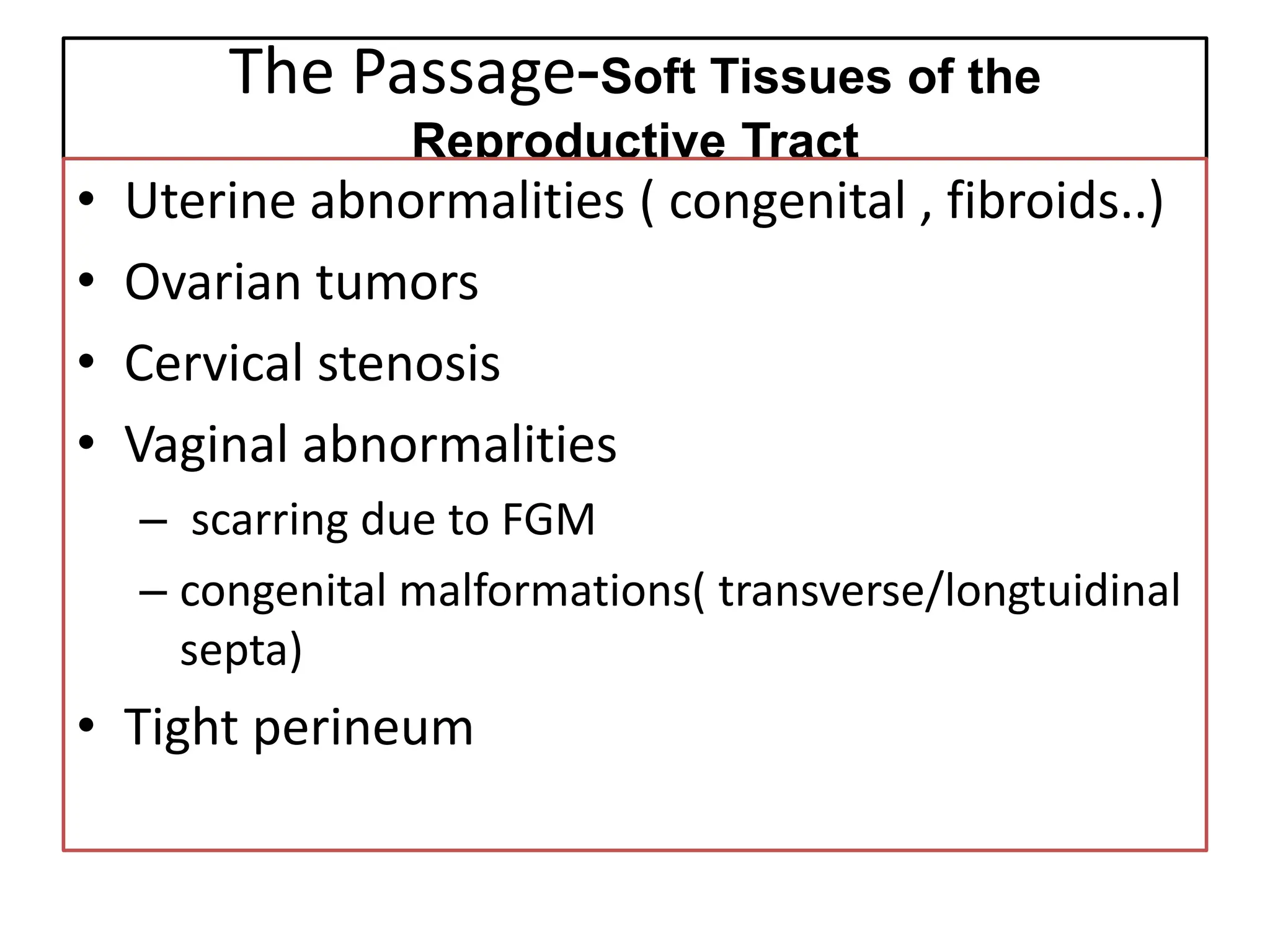 The Passage-Soft Tissues of the
Reproductive Tract
• Uterine abnormalities ( congenital , fibroids..)
• Ovarian tumors
• Cervical stenosis
• Vaginal abnormalities
– scarring due to FGM
– congenital malformations( transverse/longtuidinal
septa)
• Tight perineum
 