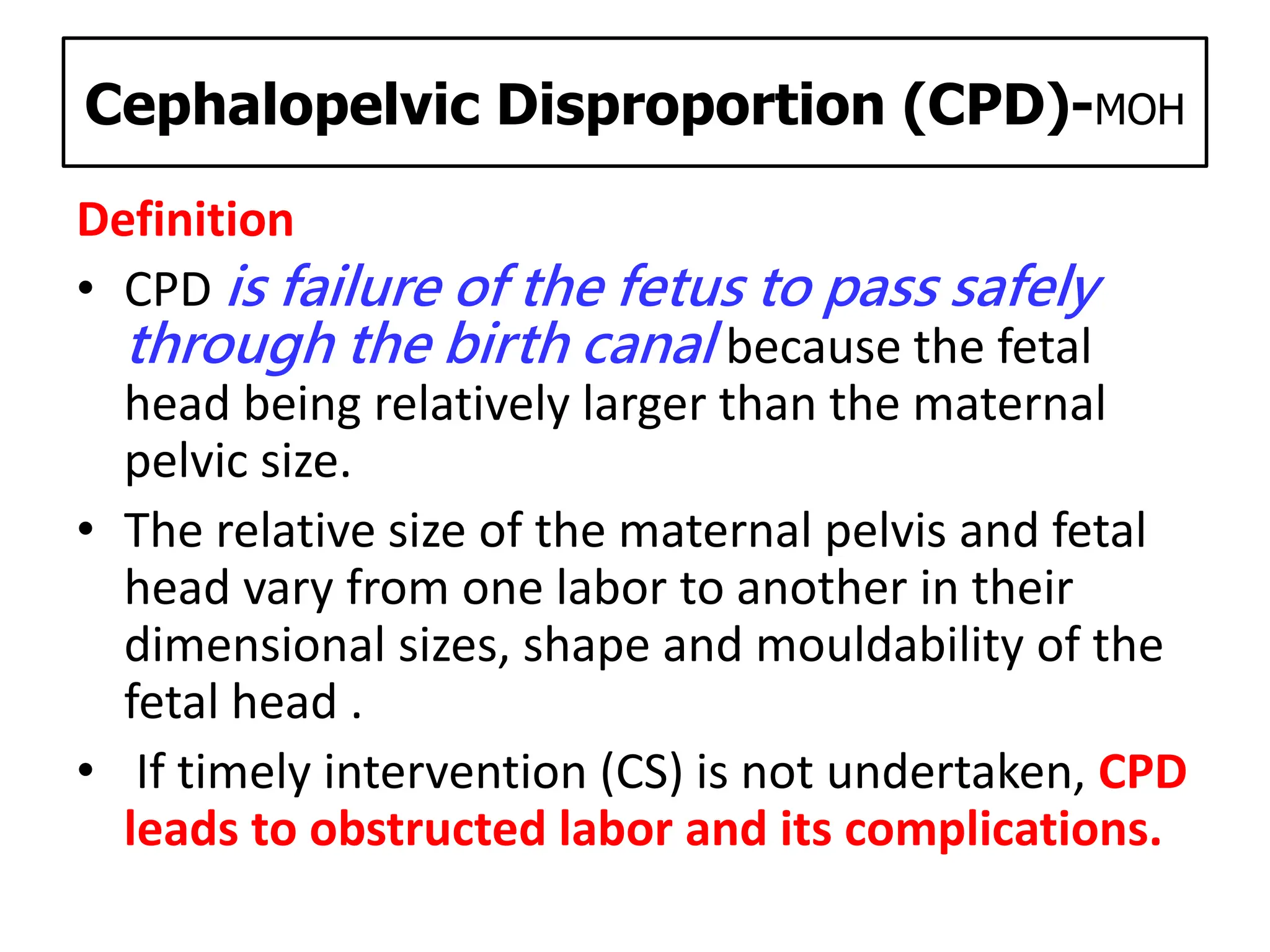 Cephalopelvic Disproportion (CPD)-MOH
Definition
• CPD is failure of the fetus to pass safely
through the birth canal because the fetal
head being relatively larger than the maternal
pelvic size.
• The relative size of the maternal pelvis and fetal
head vary from one labor to another in their
dimensional sizes, shape and mouldability of the
fetal head .
• If timely intervention (CS) is not undertaken, CPD
leads to obstructed labor and its complications.
 