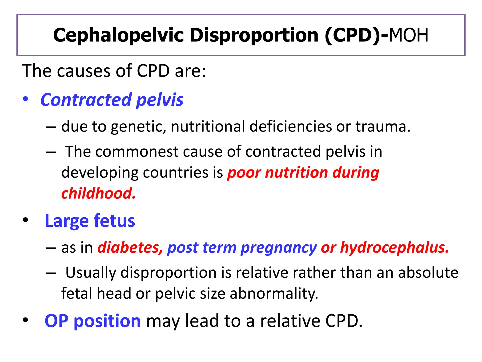 Cephalopelvic Disproportion (CPD)-MOH
The causes of CPD are:
• Contracted pelvis
– due to genetic, nutritional deficiencies or trauma.
– The commonest cause of contracted pelvis in
developing countries is poor nutrition during
childhood.
• Large fetus
– as in diabetes, post term pregnancy or hydrocephalus.
– Usually disproportion is relative rather than an absolute
fetal head or pelvic size abnormality.
• OP position may lead to a relative CPD.
 