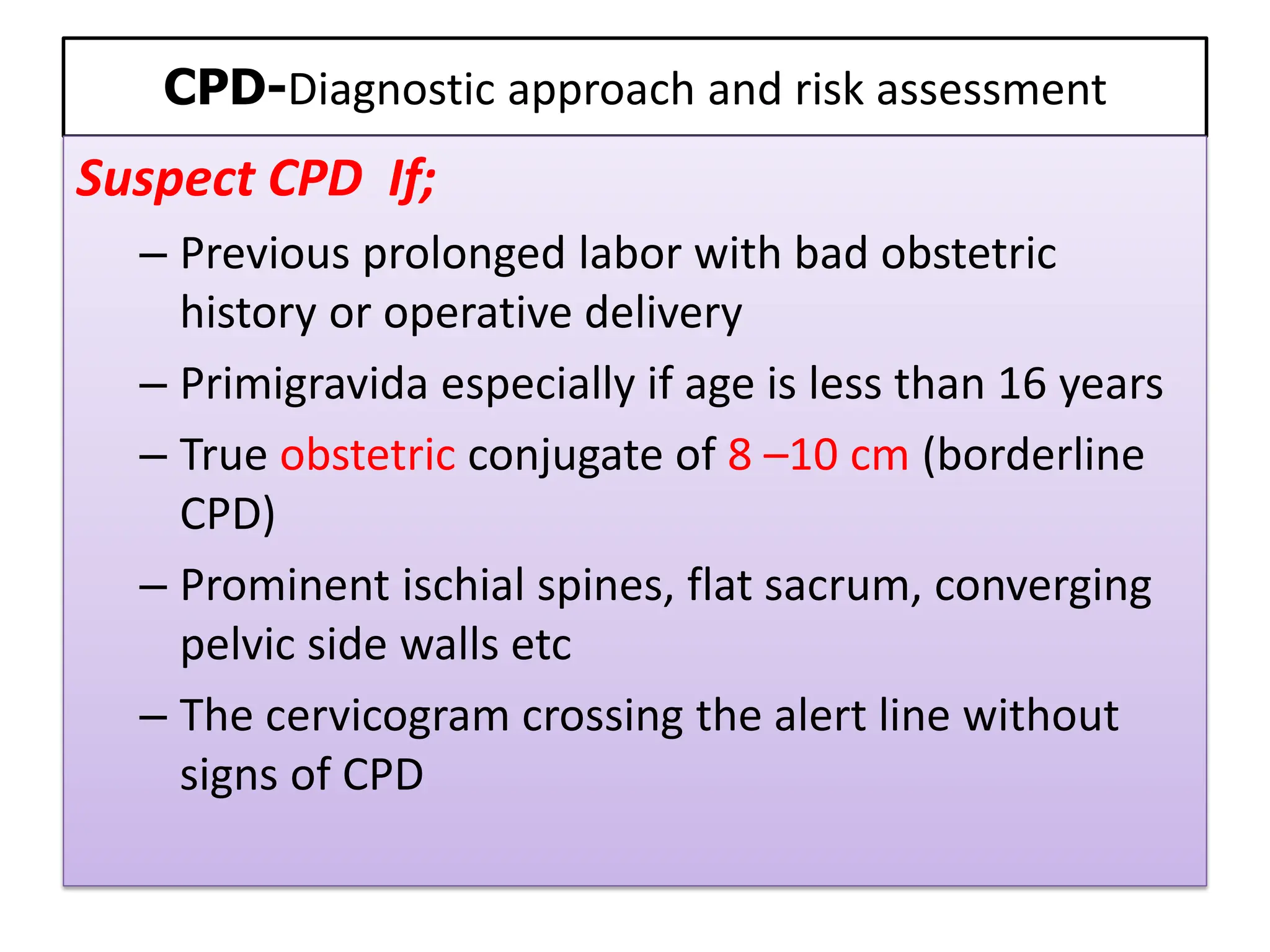 CPD-Diagnostic approach and risk assessment
Suspect CPD If;
– Previous prolonged labor with bad obstetric
history or operative delivery
– Primigravida especially if age is less than 16 years
– True obstetric conjugate of 8 –10 cm (borderline
CPD)
– Prominent ischial spines, flat sacrum, converging
pelvic side walls etc
– The cervicogram crossing the alert line without
signs of CPD
 