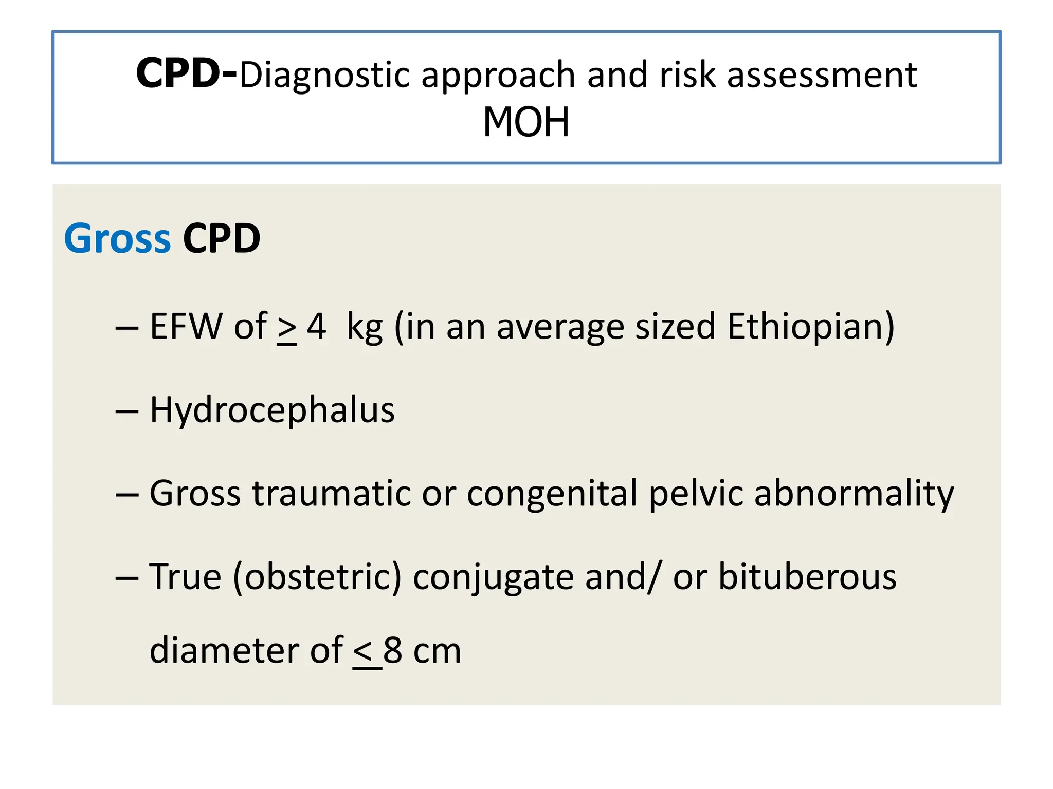 CPD-Diagnostic approach and risk assessment
MOH
Gross CPD
– EFW of > 4 kg (in an average sized Ethiopian)
– Hydrocephalus
– Gross traumatic or congenital pelvic abnormality
– True (obstetric) conjugate and/ or bituberous
diameter of < 8 cm
 