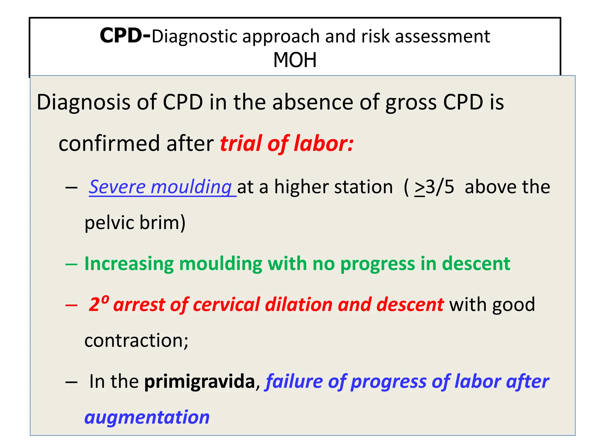 CPD-Diagnostic approach and risk assessment
MOH
Diagnosis of CPD in the absence of gross CPD is
confirmed after trial of labor:
– Severe moulding at a higher station ( >3/5 above the
pelvic brim)
– Increasing moulding with no progress in descent
– 2⁰ arrest of cervical dilation and descent with good
contraction;
– In the primigravida, failure of progress of labor after
augmentation
 