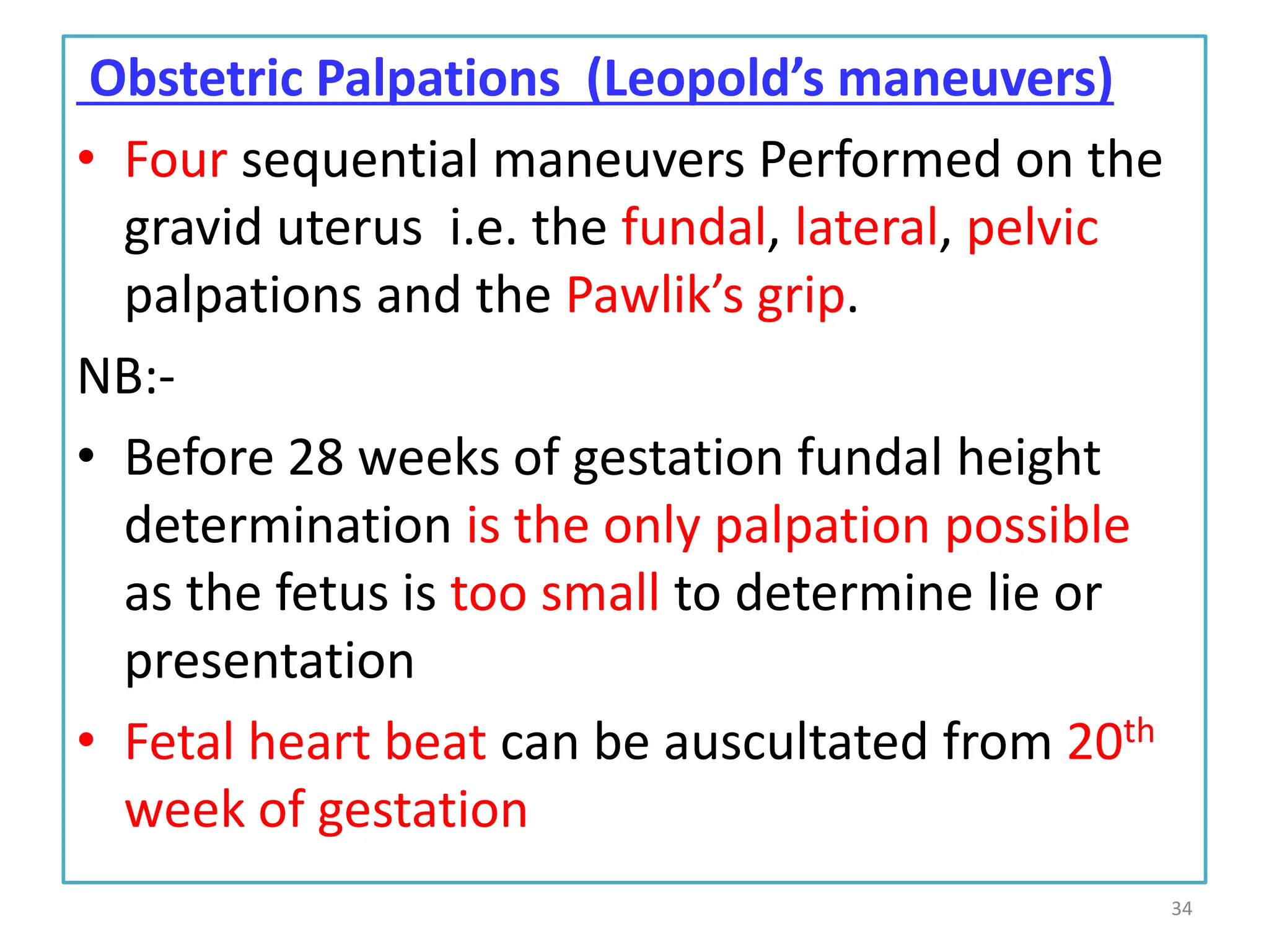 Obstetric Palpations (Leopold’s maneuvers)
• Four sequential maneuvers Performed on the
gravid uterus i.e. the fundal, lateral, pelvic
palpations and the Pawlik’s grip.
NB:-
• Before 28 weeks of gestation fundal height
determination is the only palpation possible
as the fetus is too small to determine lie or
presentation
• Fetal heart beat can be auscultated from 20th
week of gestation
34
 
