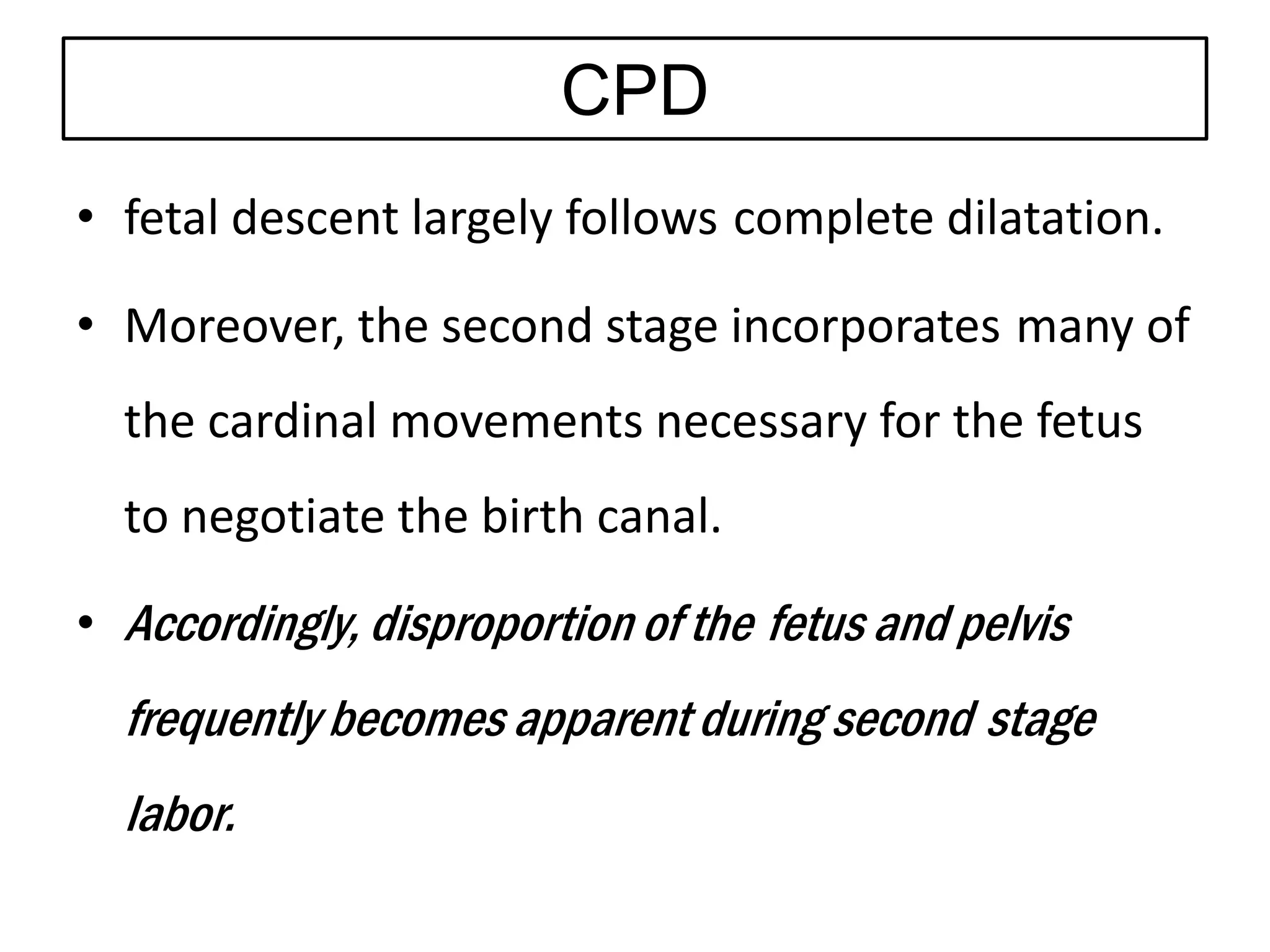 CPD
• fetal descent largely follows complete dilatation.
• Moreover, the second stage incorporates many of
the cardinal movements necessary for the fetus
to negotiate the birth canal.
• Accordingly, disproportion of the fetus and pelvis
frequently becomes apparent during second stage
labor.
 