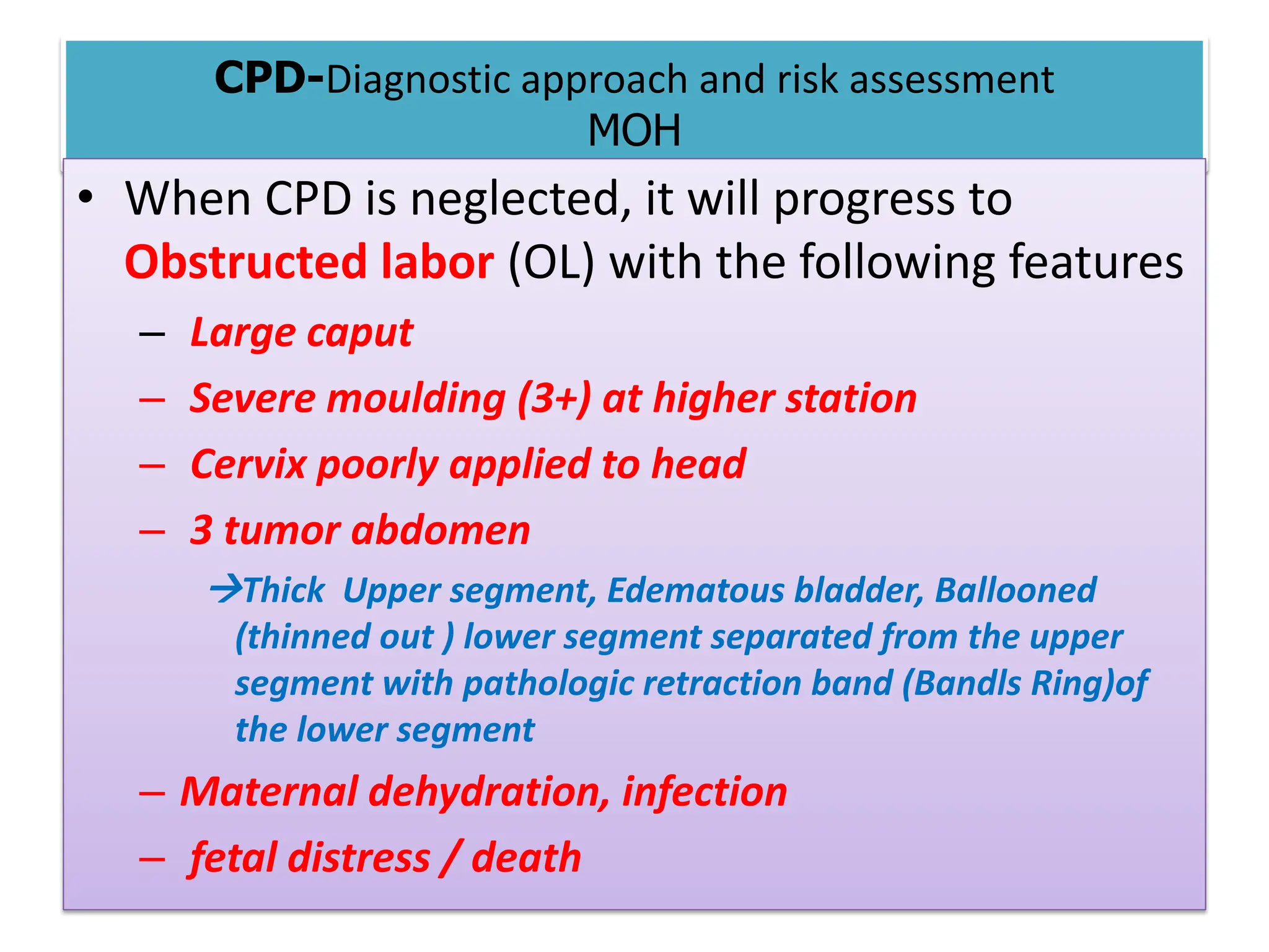 CPD-Diagnostic approach and risk assessment
MOH
• When CPD is neglected, it will progress to
Obstructed labor (OL) with the following features
– Large caput
– Severe moulding (3+) at higher station
– Cervix poorly applied to head
– 3 tumor abdomen
Thick Upper segment, Edematous bladder, Ballooned
(thinned out ) lower segment separated from the upper
segment with pathologic retraction band (Bandls Ring)of
the lower segment
– Maternal dehydration, infection
– fetal distress / death
 