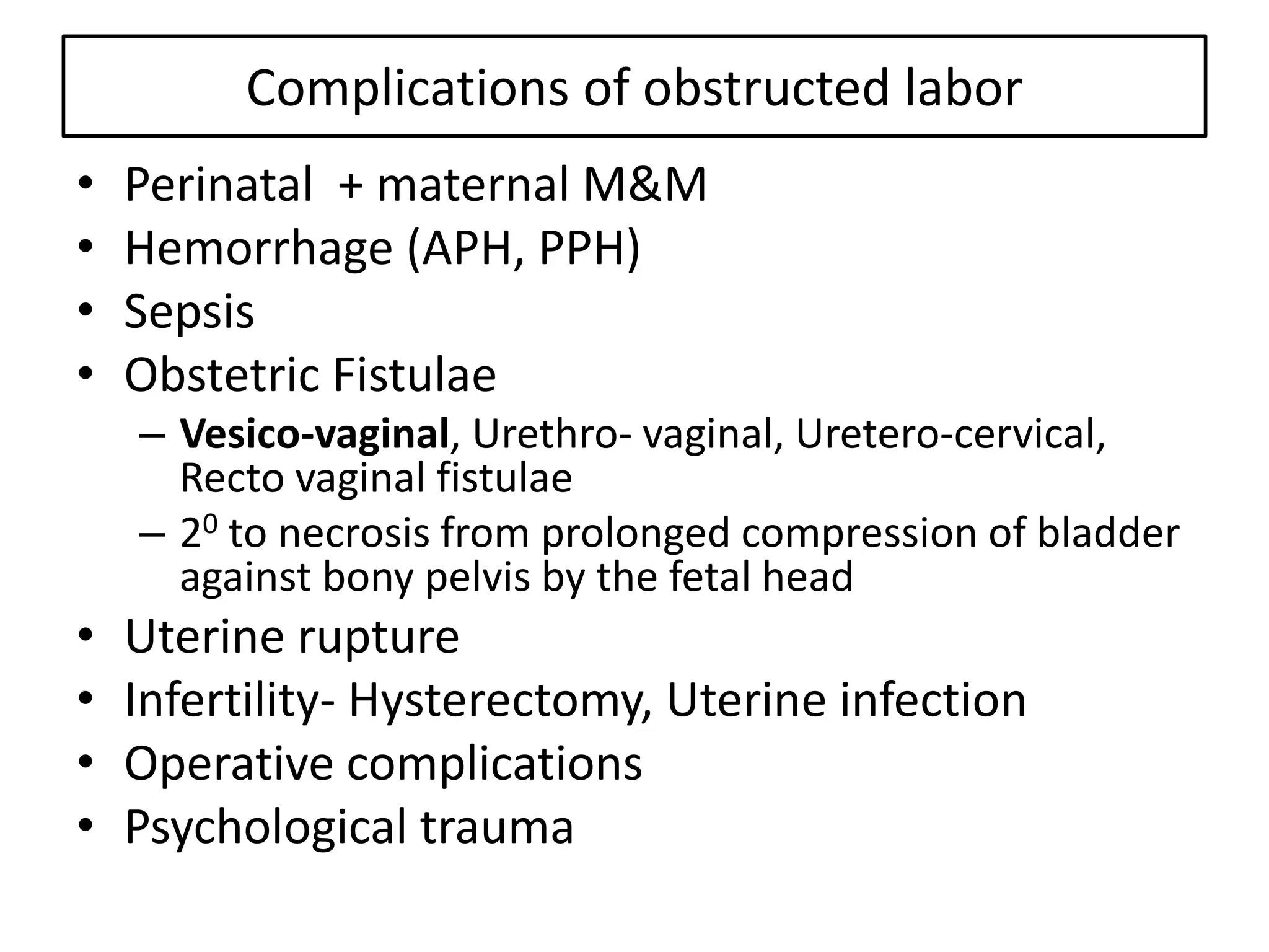 Complications of obstructed labor
• Perinatal + maternal M&M
• Hemorrhage (APH, PPH)
• Sepsis
• Obstetric Fistulae
– Vesico-vaginal, Urethro- vaginal, Uretero-cervical,
Recto vaginal fistulae
– 20 to necrosis from prolonged compression of bladder
against bony pelvis by the fetal head
• Uterine rupture
• Infertility- Hysterectomy, Uterine infection
• Operative complications
• Psychological trauma
 