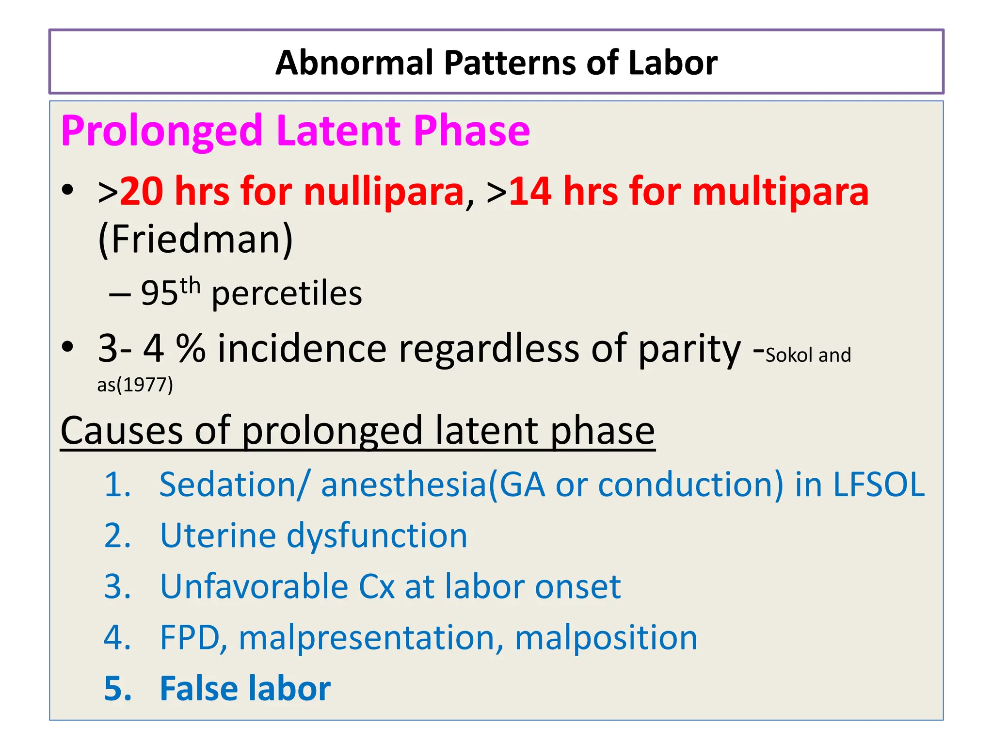 Abnormal Patterns of Labor
Prolonged Latent Phase
• >20 hrs for nullipara, >14 hrs for multipara
(Friedman)
– 95th percetiles
• 3- 4 % incidence regardless of parity -Sokol and
as(1977)
Causes of prolonged latent phase
1. Sedation/ anesthesia(GA or conduction) in LFSOL
2. Uterine dysfunction
3. Unfavorable Cx at labor onset
4. FPD, malpresentation, malposition
5. False labor
 