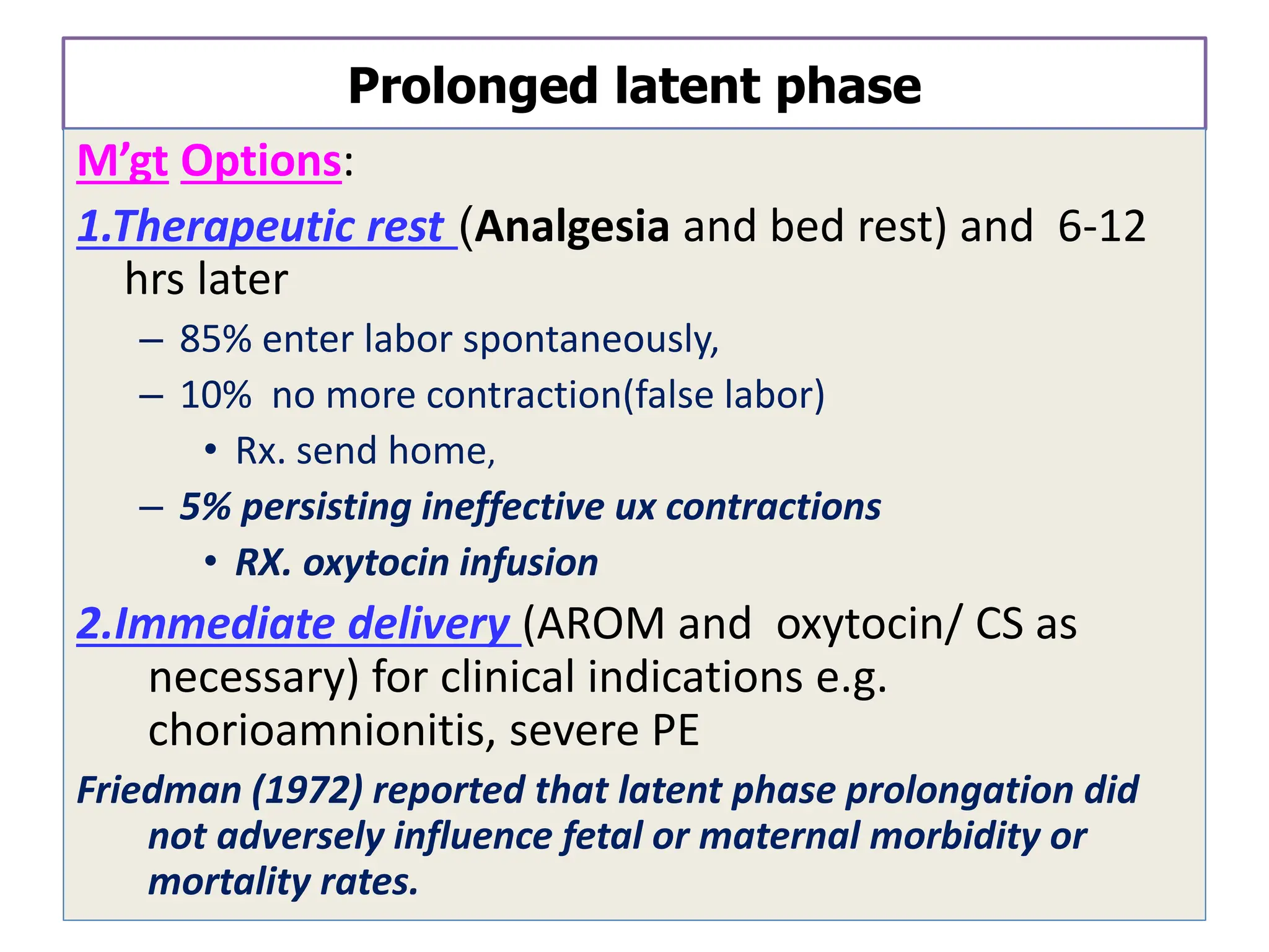 Prolonged latent phase
M’gt Options:
1.Therapeutic rest (Analgesia and bed rest) and 6-12
hrs later
– 85% enter labor spontaneously,
– 10% no more contraction(false labor)
• Rx. send home,
– 5% persisting ineffective ux contractions
• RX. oxytocin infusion
2.Immediate delivery (AROM and oxytocin/ CS as
necessary) for clinical indications e.g.
chorioamnionitis, severe PE
Friedman (1972) reported that latent phase prolongation did
not adversely influence fetal or maternal morbidity or
mortality rates.
 