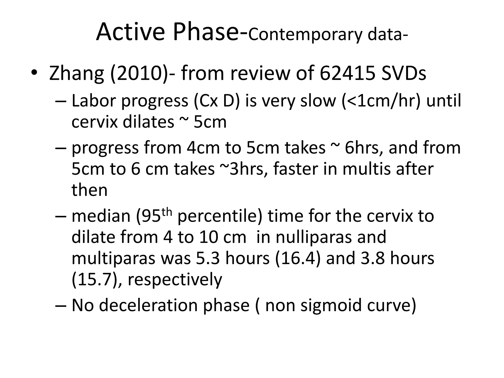 Active Phase-Contemporary data-
• Zhang (2010)- from review of 62415 SVDs
– Labor progress (Cx D) is very slow (<1cm/hr) until
cervix dilates ~ 5cm
– progress from 4cm to 5cm takes ~ 6hrs, and from
5cm to 6 cm takes ~3hrs, faster in multis after
then
– median (95th percentile) time for the cervix to
dilate from 4 to 10 cm in nulliparas and
multiparas was 5.3 hours (16.4) and 3.8 hours
(15.7), respectively
– No deceleration phase ( non sigmoid curve)
 