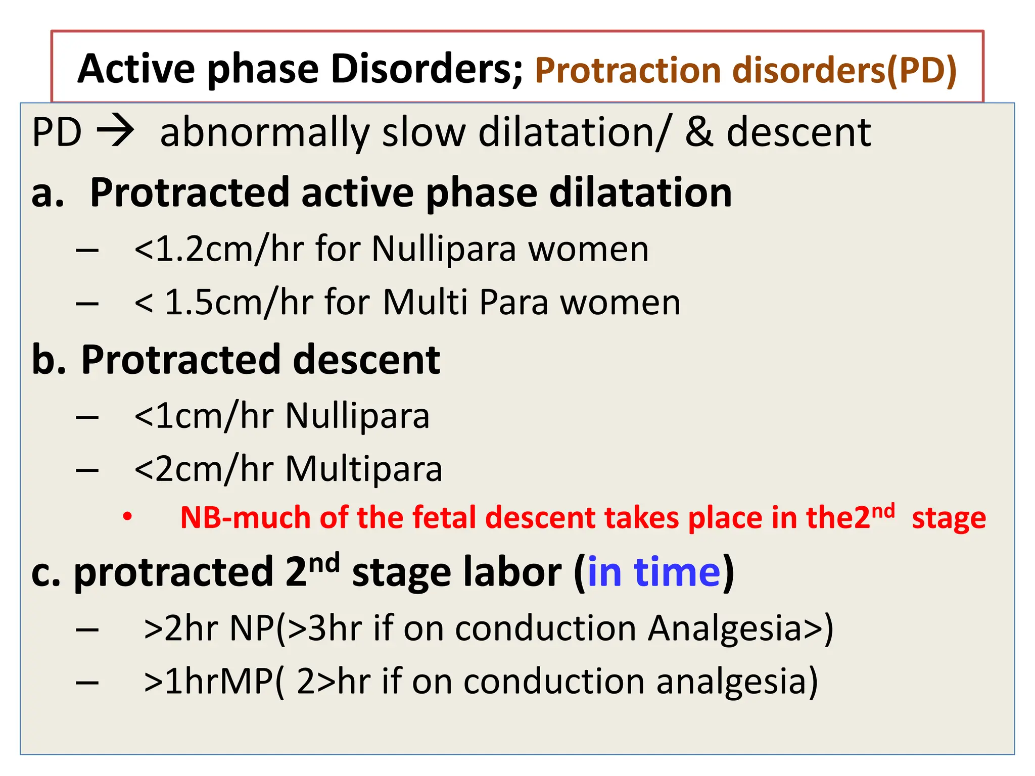 Active phase Disorders; Protraction disorders(PD)
PD  abnormally slow dilatation/ & descent
a. Protracted active phase dilatation
– <1.2cm/hr for Nullipara women
– < 1.5cm/hr for Multi Para women
b. Protracted descent
– <1cm/hr Nullipara
– <2cm/hr Multipara
• NB-much of the fetal descent takes place in the2nd stage
c. protracted 2nd stage labor (in time)
– >2hr NP(>3hr if on conduction Analgesia>)
– >1hrMP( 2>hr if on conduction analgesia)
 