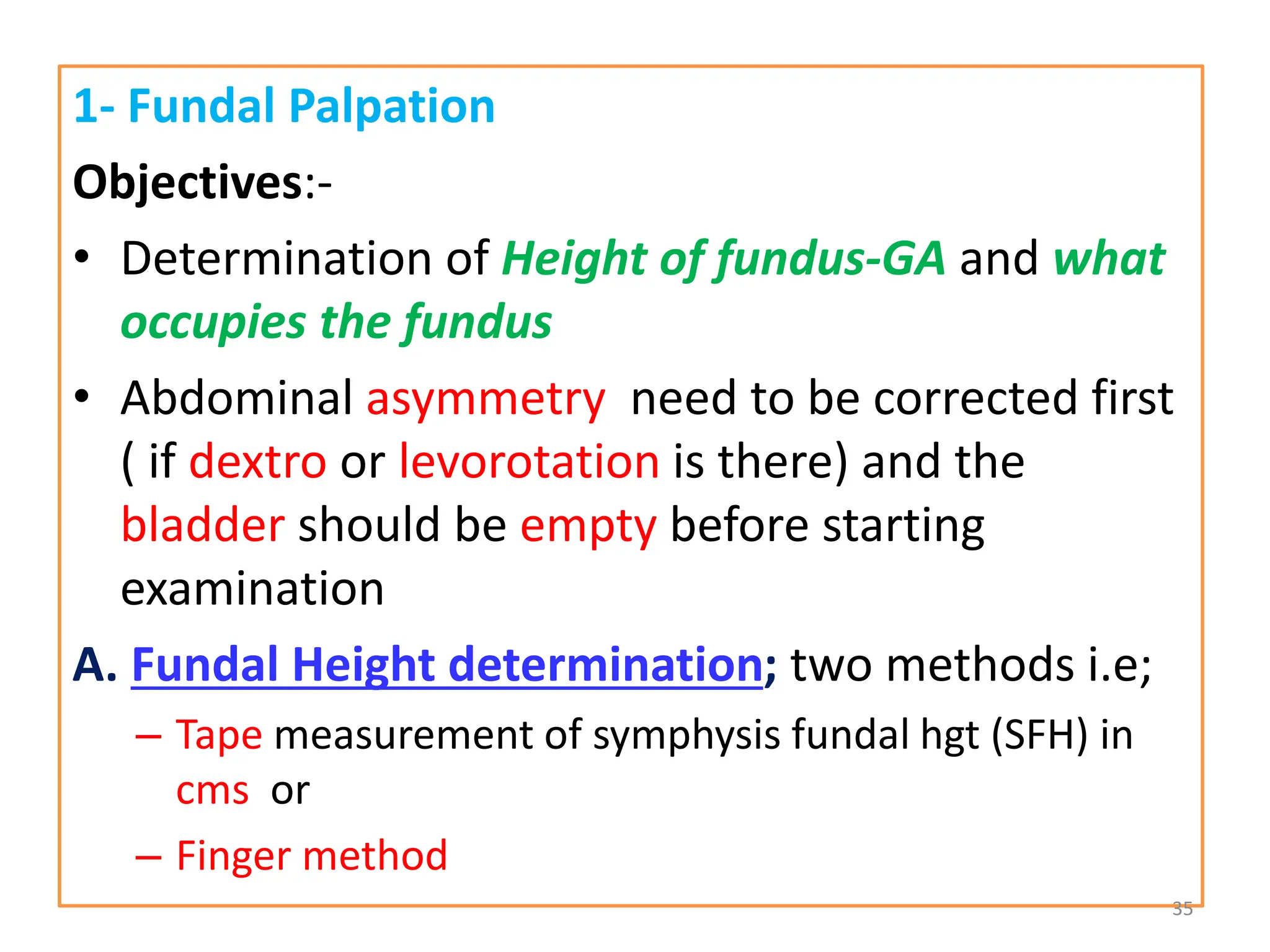 1- Fundal Palpation
Objectives:-
• Determination of Height of fundus-GA and what
occupies the fundus
• Abdominal asymmetry need to be corrected first
( if dextro or levorotation is there) and the
bladder should be empty before starting
examination
A. Fundal Height determination; two methods i.e;
– Tape measurement of symphysis fundal hgt (SFH) in
cms or
– Finger method
35
 