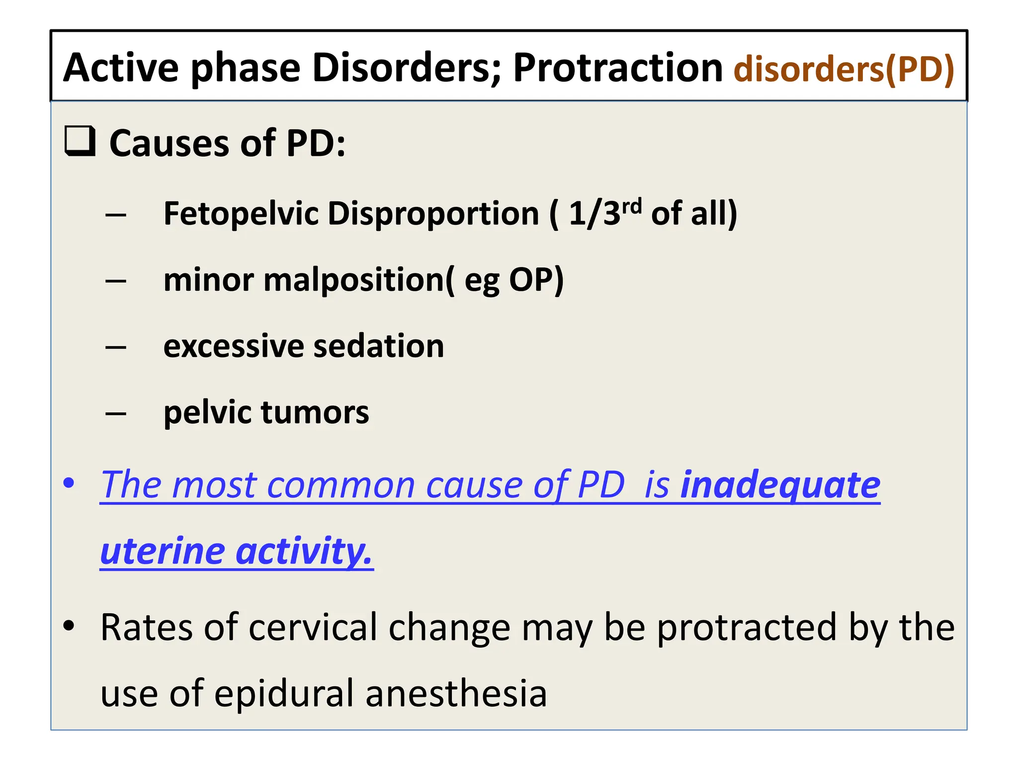 Active phase Disorders; Protraction disorders(PD)
 Causes of PD:
– Fetopelvic Disproportion ( 1/3rd of all)
– minor malposition( eg OP)
– excessive sedation
– pelvic tumors
• The most common cause of PD is inadequate
uterine activity.
• Rates of cervical change may be protracted by the
use of epidural anesthesia
 