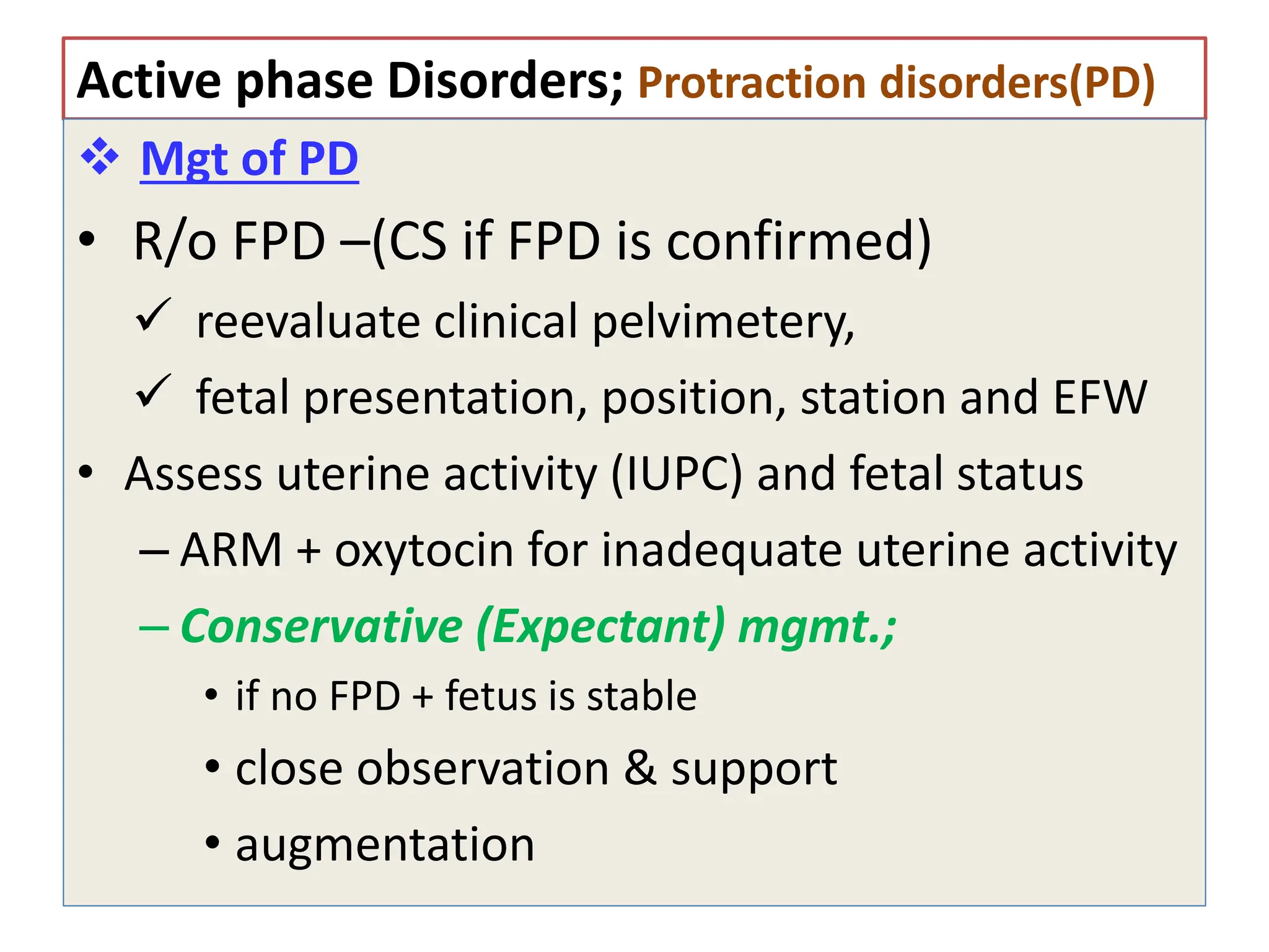 Active phase Disorders; Protraction disorders(PD)
 Mgt of PD
• R/o FPD –(CS if FPD is confirmed)
 reevaluate clinical pelvimetery,
 fetal presentation, position, station and EFW
• Assess uterine activity (IUPC) and fetal status
– ARM + oxytocin for inadequate uterine activity
– Conservative (Expectant) mgmt.;
• if no FPD + fetus is stable
• close observation & support
• augmentation
 