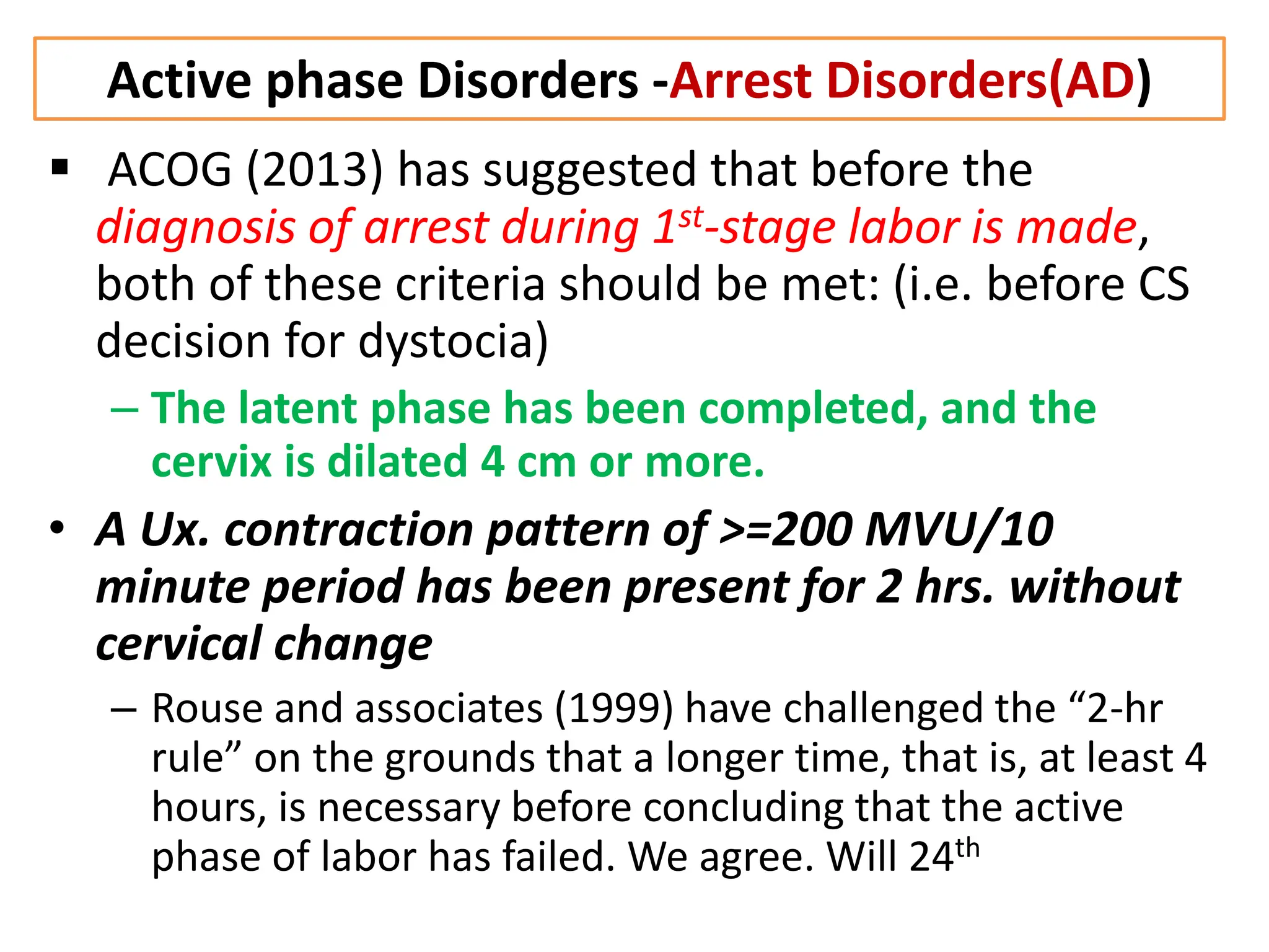 Active phase Disorders -Arrest Disorders(AD)
 ACOG (2013) has suggested that before the
diagnosis of arrest during 1st-stage labor is made,
both of these criteria should be met: (i.e. before CS
decision for dystocia)
– The latent phase has been completed, and the
cervix is dilated 4 cm or more.
• A Ux. contraction pattern of >=200 MVU/10
minute period has been present for 2 hrs. without
cervical change
– Rouse and associates (1999) have challenged the “2-hr
rule” on the grounds that a longer time, that is, at least 4
hours, is necessary before concluding that the active
phase of labor has failed. We agree. Will 24th
 