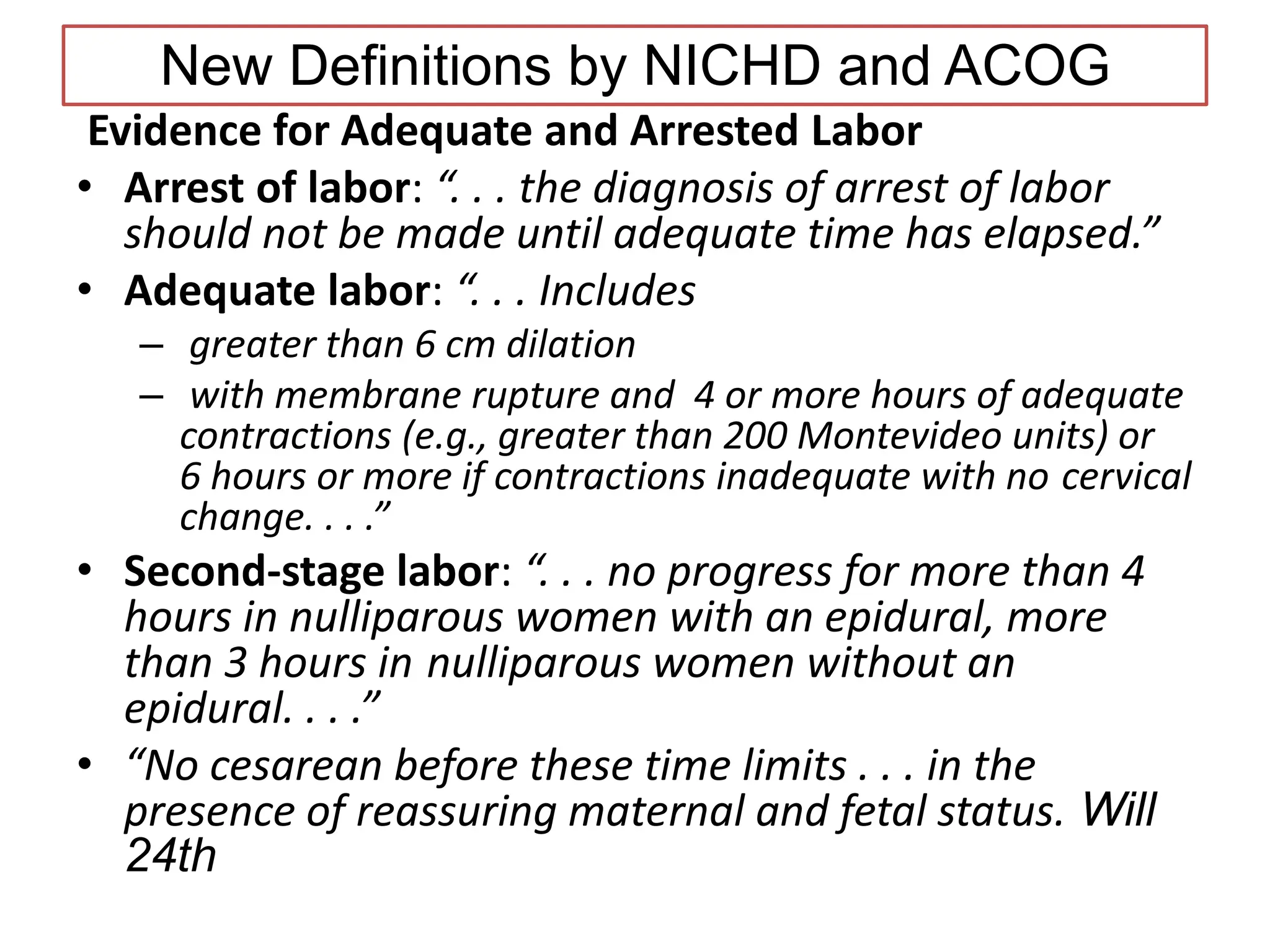 New Definitions by NICHD and ACOG
Evidence for Adequate and Arrested Labor
• Arrest of labor: “. . . the diagnosis of arrest of labor
should not be made until adequate time has elapsed.”
• Adequate labor: “. . . Includes
– greater than 6 cm dilation
– with membrane rupture and 4 or more hours of adequate
contractions (e.g., greater than 200 Montevideo units) or
6 hours or more if contractions inadequate with no cervical
change. . . .”
• Second-stage labor: “. . . no progress for more than 4
hours in nulliparous women with an epidural, more
than 3 hours in nulliparous women without an
epidural. . . .”
• “No cesarean before these time limits . . . in the
presence of reassuring maternal and fetal status. Will
24th
 
