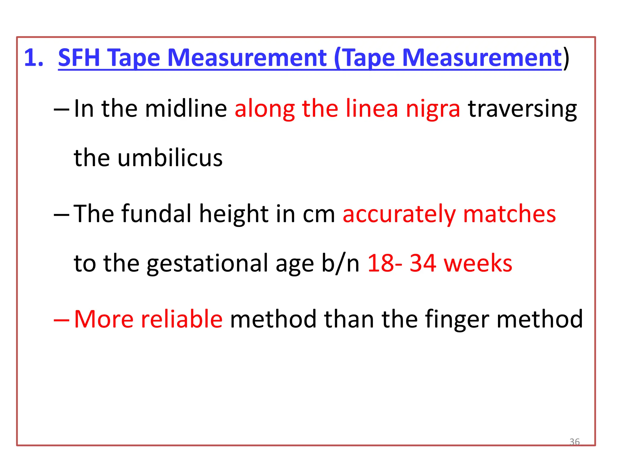1. SFH Tape Measurement (Tape Measurement)
–In the midline along the linea nigra traversing
the umbilicus
–The fundal height in cm accurately matches
to the gestational age b/n 18- 34 weeks
–More reliable method than the finger method
36
 