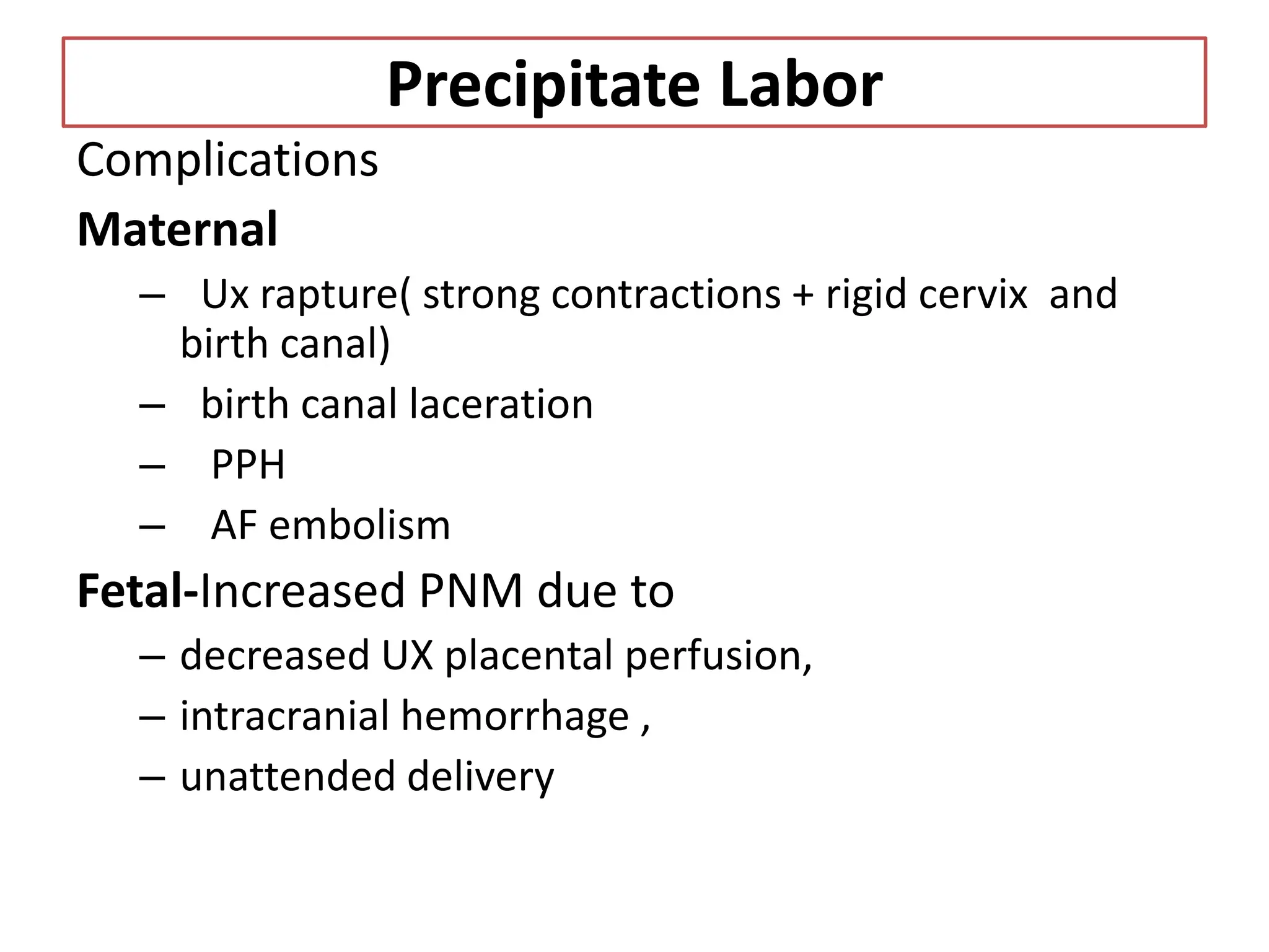 Precipitate Labor
Complications
Maternal
– Ux rapture( strong contractions + rigid cervix and
birth canal)
– birth canal laceration
– PPH
– AF embolism
Fetal-Increased PNM due to
– decreased UX placental perfusion,
– intracranial hemorrhage ,
– unattended delivery
 