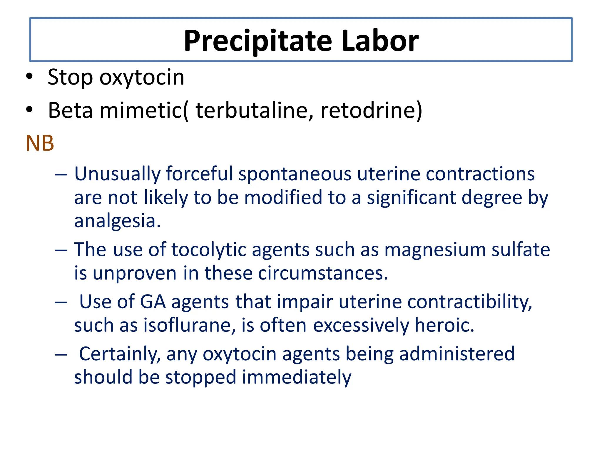 Precipitate Labor
• Stop oxytocin
• Beta mimetic( terbutaline, retodrine)
NB
– Unusually forceful spontaneous uterine contractions
are not likely to be modified to a significant degree by
analgesia.
– The use of tocolytic agents such as magnesium sulfate
is unproven in these circumstances.
– Use of GA agents that impair uterine contractibility,
such as isoflurane, is often excessively heroic.
– Certainly, any oxytocin agents being administered
should be stopped immediately
 