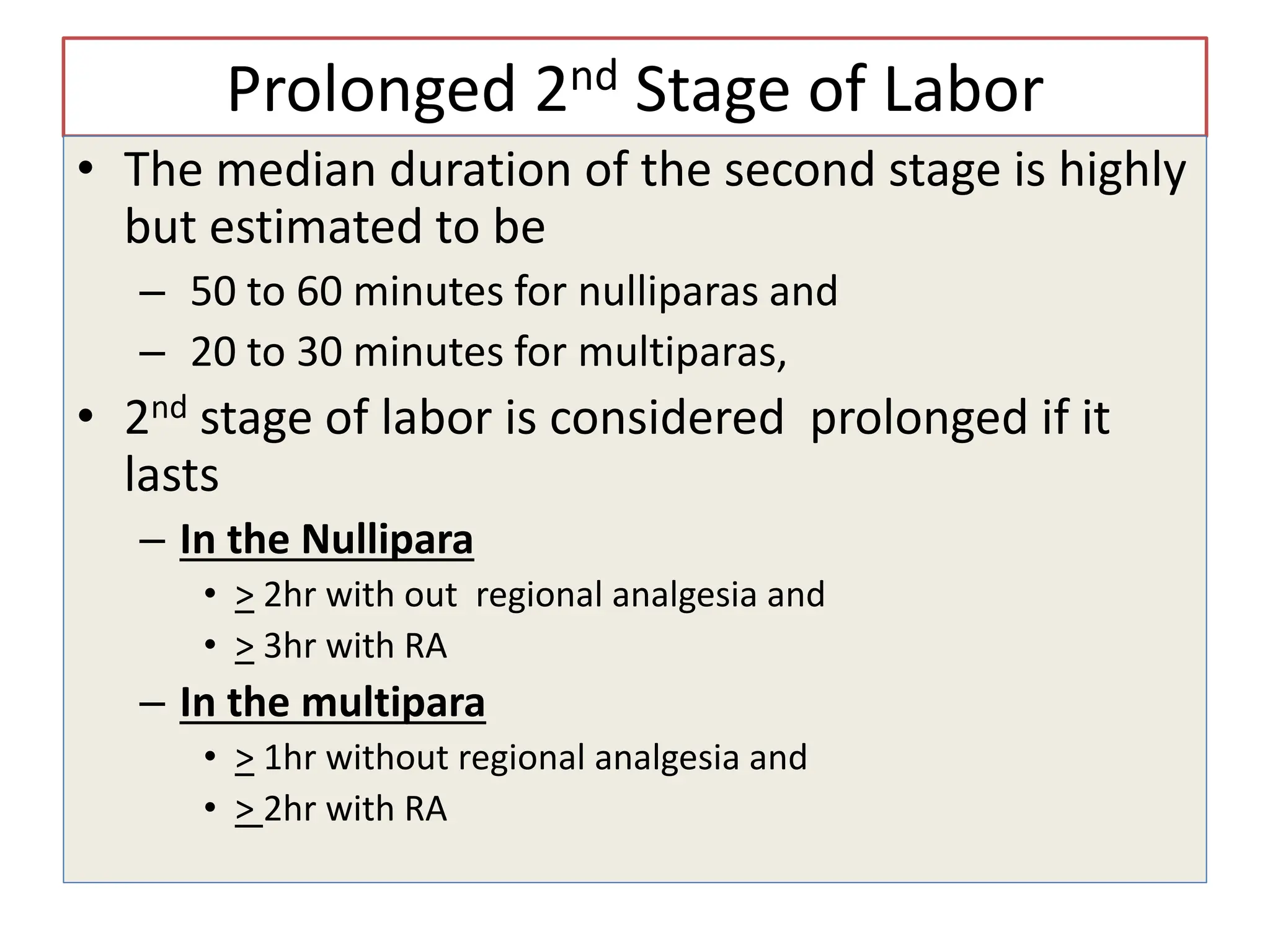 Prolonged 2nd Stage of Labor
• The median duration of the second stage is highly
but estimated to be
– 50 to 60 minutes for nulliparas and
– 20 to 30 minutes for multiparas,
• 2nd stage of labor is considered prolonged if it
lasts
– In the Nullipara
• > 2hr with out regional analgesia and
• > 3hr with RA
– In the multipara
• > 1hr without regional analgesia and
• > 2hr with RA
 