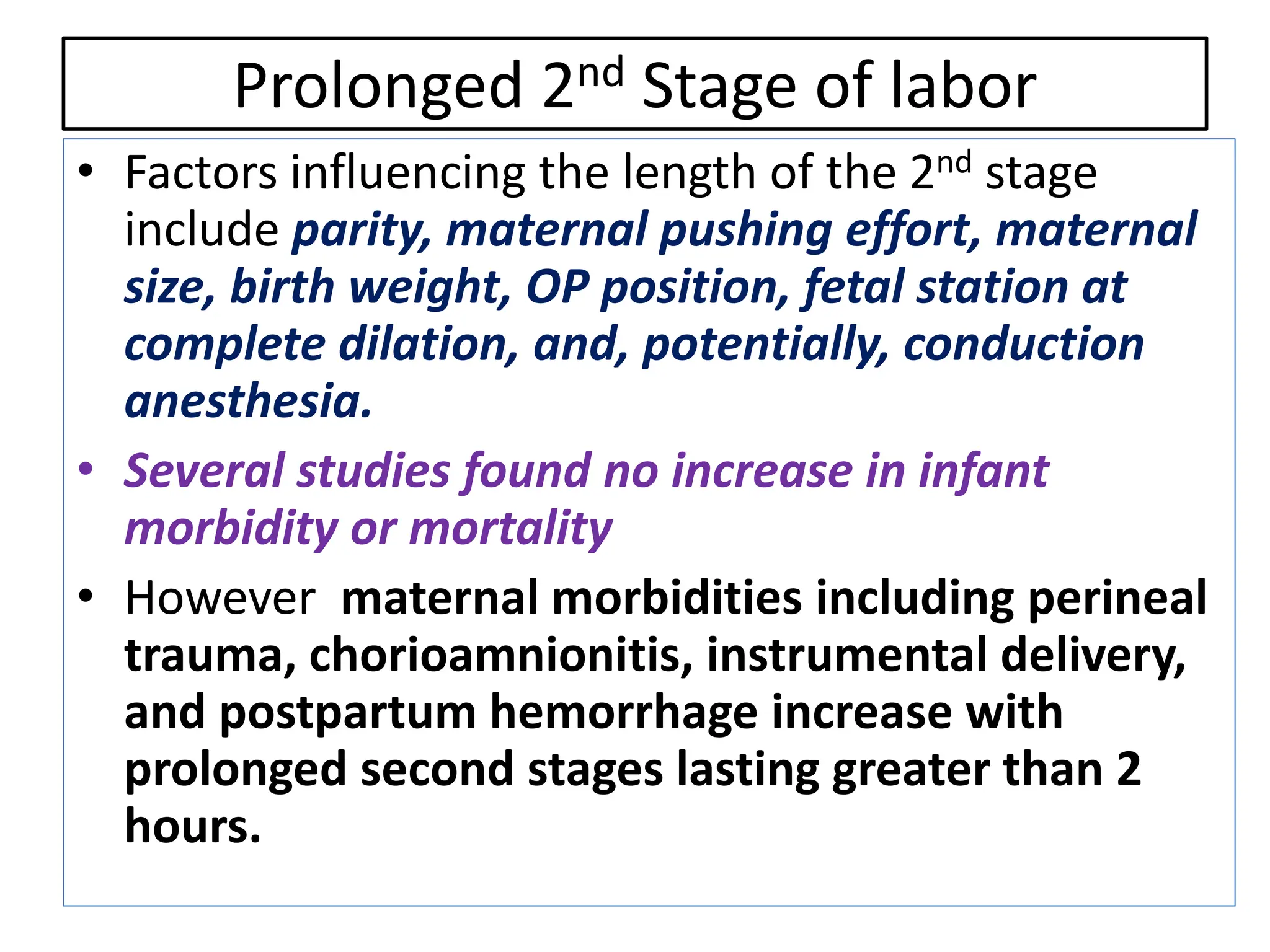 Prolonged 2nd Stage of labor
• Factors influencing the length of the 2nd stage
include parity, maternal pushing effort, maternal
size, birth weight, OP position, fetal station at
complete dilation, and, potentially, conduction
anesthesia.
• Several studies found no increase in infant
morbidity or mortality
• However maternal morbidities including perineal
trauma, chorioamnionitis, instrumental delivery,
and postpartum hemorrhage increase with
prolonged second stages lasting greater than 2
hours.
 