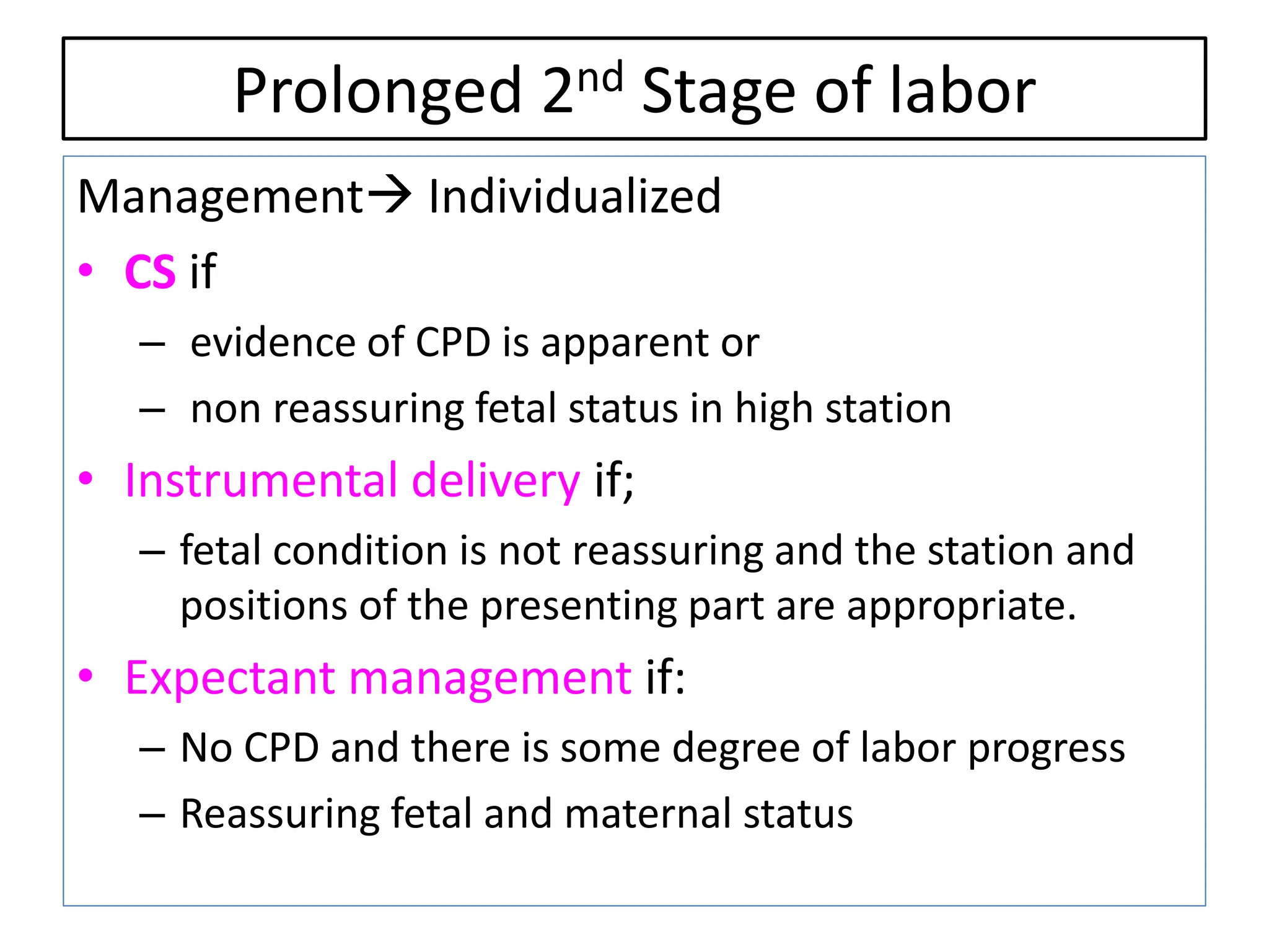Prolonged 2nd Stage of labor
Management Individualized
• CS if
– evidence of CPD is apparent or
– non reassuring fetal status in high station
• Instrumental delivery if;
– fetal condition is not reassuring and the station and
positions of the presenting part are appropriate.
• Expectant management if:
– No CPD and there is some degree of labor progress
– Reassuring fetal and maternal status
 