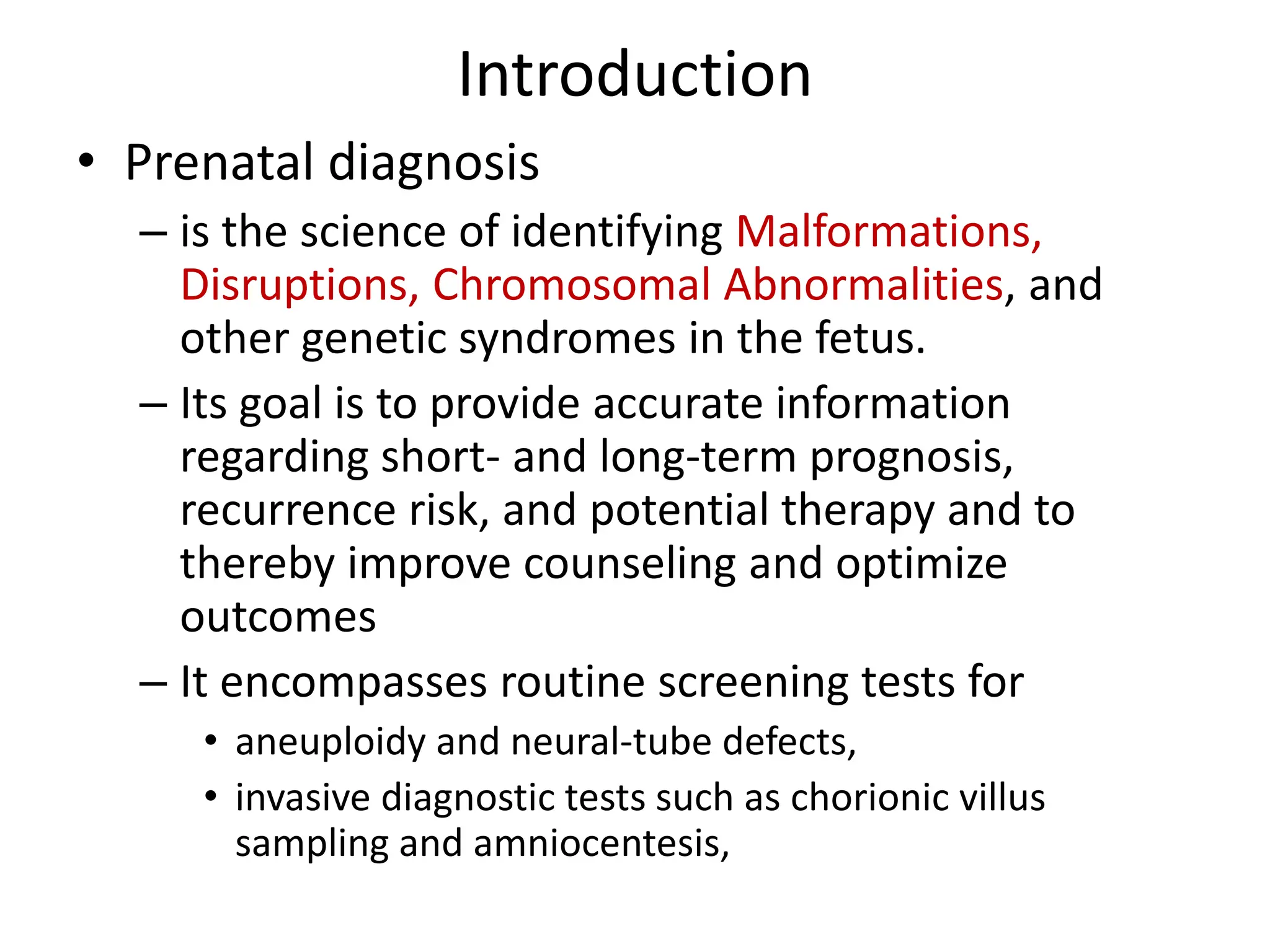 Introduction
• Prenatal diagnosis
– is the science of identifying Malformations,
Disruptions, Chromosomal Abnormalities, and
other genetic syndromes in the fetus.
– Its goal is to provide accurate information
regarding short- and long-term prognosis,
recurrence risk, and potential therapy and to
thereby improve counseling and optimize
outcomes
– It encompasses routine screening tests for
• aneuploidy and neural-tube defects,
• invasive diagnostic tests such as chorionic villus
sampling and amniocentesis,
 