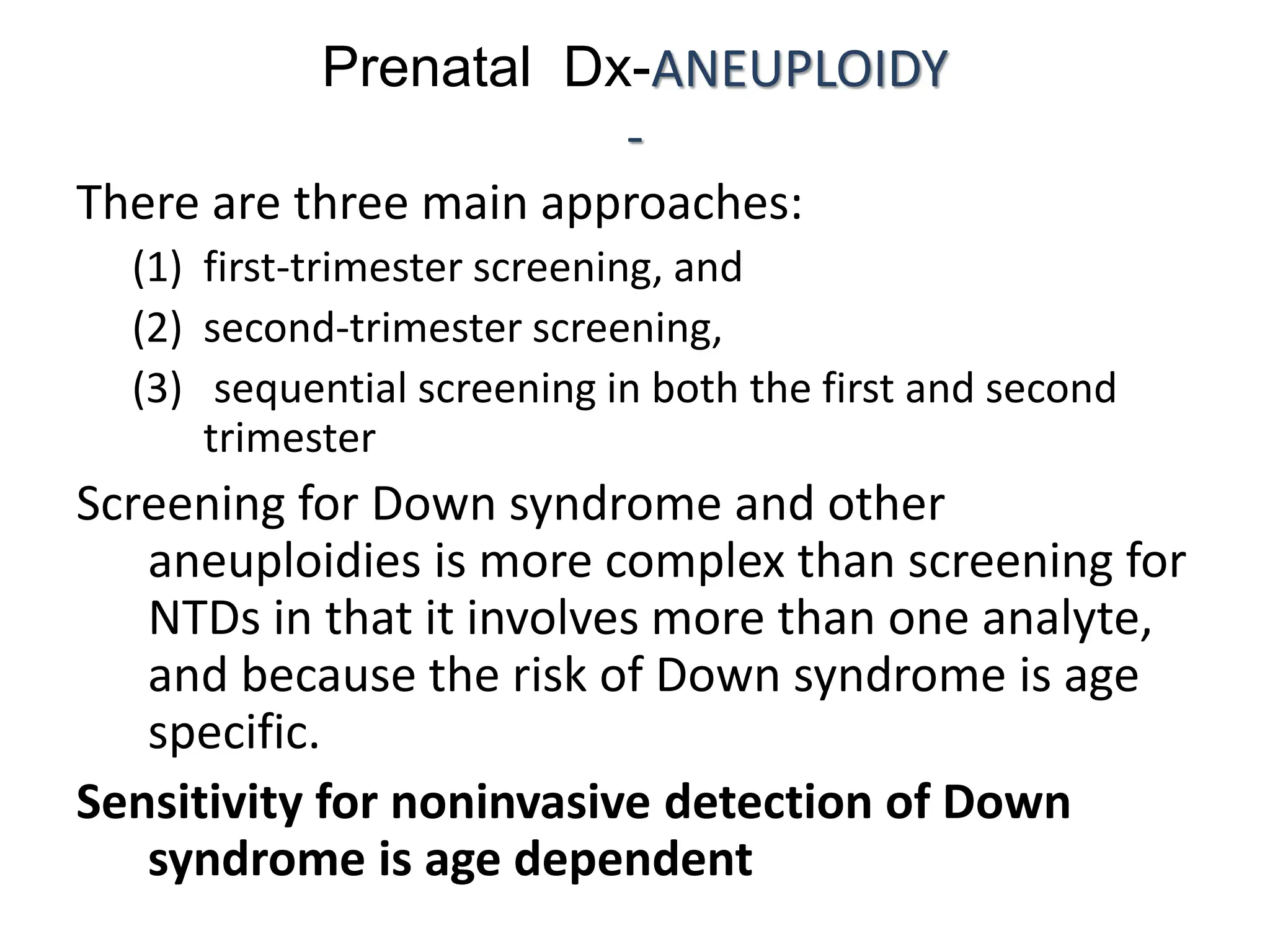 Prenatal Dx-ANEUPLOIDY
-
There are three main approaches:
(1) first-trimester screening, and
(2) second-trimester screening,
(3) sequential screening in both the first and second
trimester
Screening for Down syndrome and other
aneuploidies is more complex than screening for
NTDs in that it involves more than one analyte,
and because the risk of Down syndrome is age
specific.
Sensitivity for noninvasive detection of Down
syndrome is age dependent
 