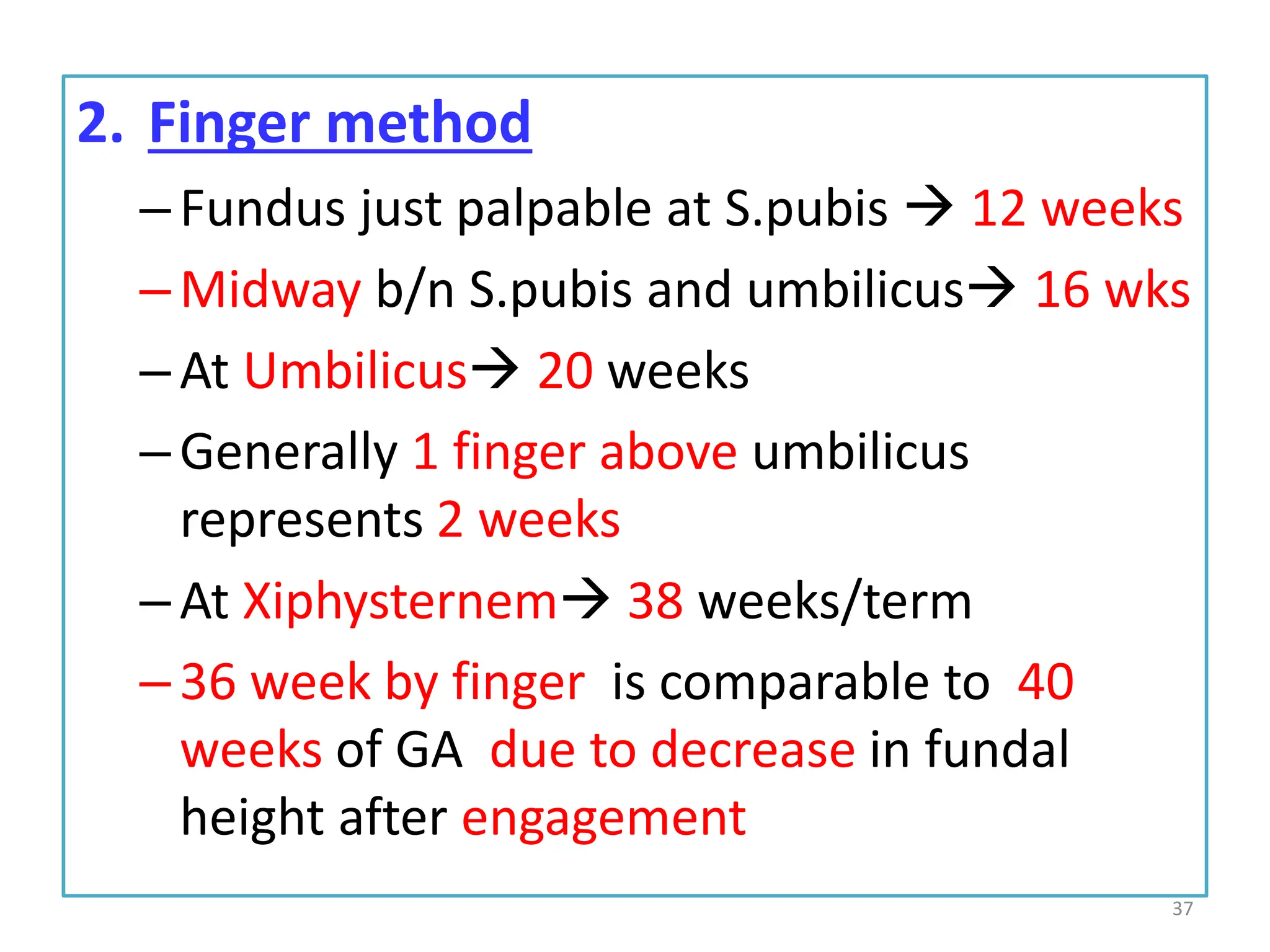 2. Finger method
–Fundus just palpable at S.pubis  12 weeks
–Midway b/n S.pubis and umbilicus 16 wks
–At Umbilicus 20 weeks
–Generally 1 finger above umbilicus
represents 2 weeks
–At Xiphysternem 38 weeks/term
–36 week by finger is comparable to 40
weeks of GA due to decrease in fundal
height after engagement
37
 