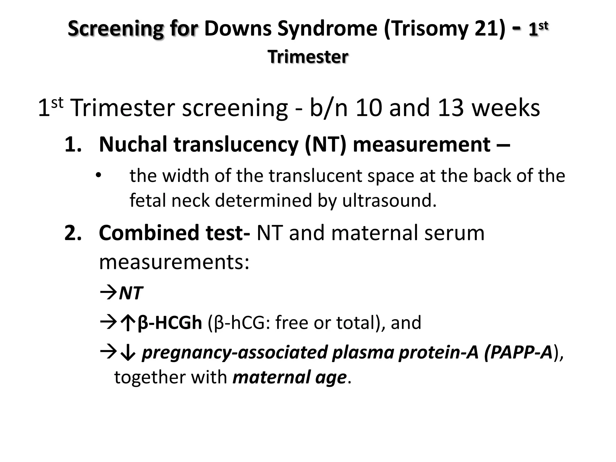 Screening for Downs Syndrome (Trisomy 21) - 1st
Trimester
1st Trimester screening - b/n 10 and 13 weeks
1. Nuchal translucency (NT) measurement –
• the width of the translucent space at the back of the
fetal neck determined by ultrasound.
2. Combined test- NT and maternal serum
measurements:
NT
↑β-HCGh (β-hCG: free or total), and
↓ pregnancy-associated plasma protein-A (PAPP-A),
together with maternal age.
 