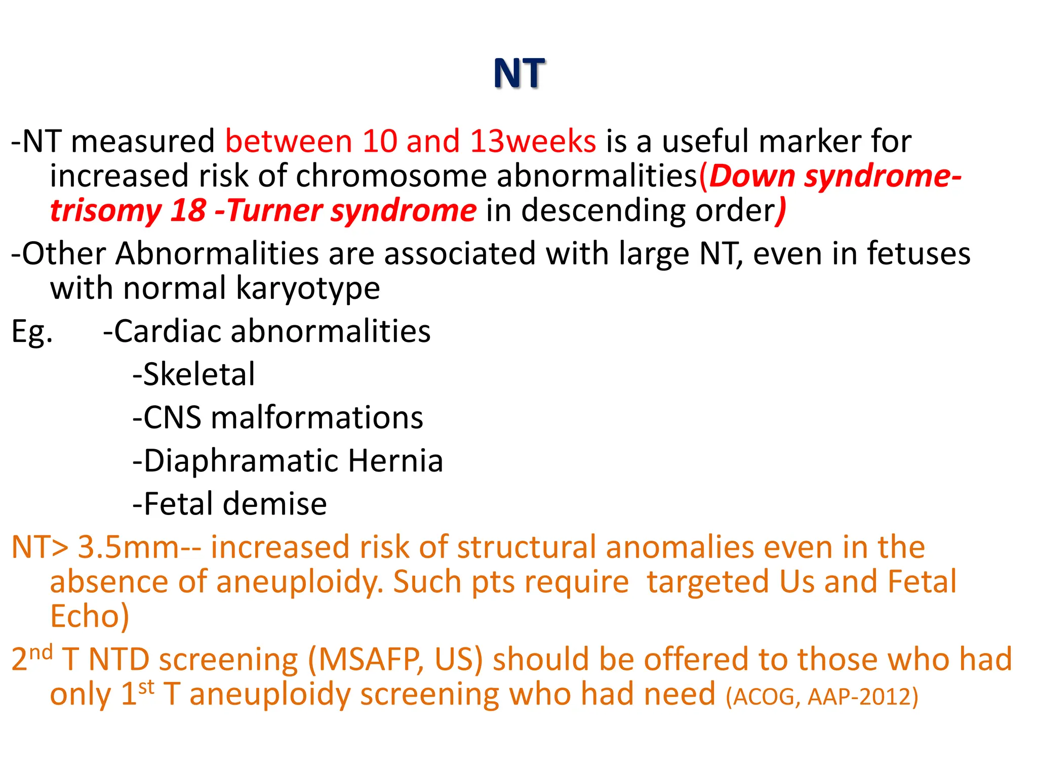 NT
-NT measured between 10 and 13weeks is a useful marker for
increased risk of chromosome abnormalities(Down syndrome-
trisomy 18 -Turner syndrome in descending order)
-Other Abnormalities are associated with large NT, even in fetuses
with normal karyotype
Eg. -Cardiac abnormalities
-Skeletal
-CNS malformations
-Diaphramatic Hernia
-Fetal demise
NT> 3.5mm-- increased risk of structural anomalies even in the
absence of aneuploidy. Such pts require targeted Us and Fetal
Echo)
2nd T NTD screening (MSAFP, US) should be offered to those who had
only 1st T aneuploidy screening who had need (ACOG, AAP-2012)
 
