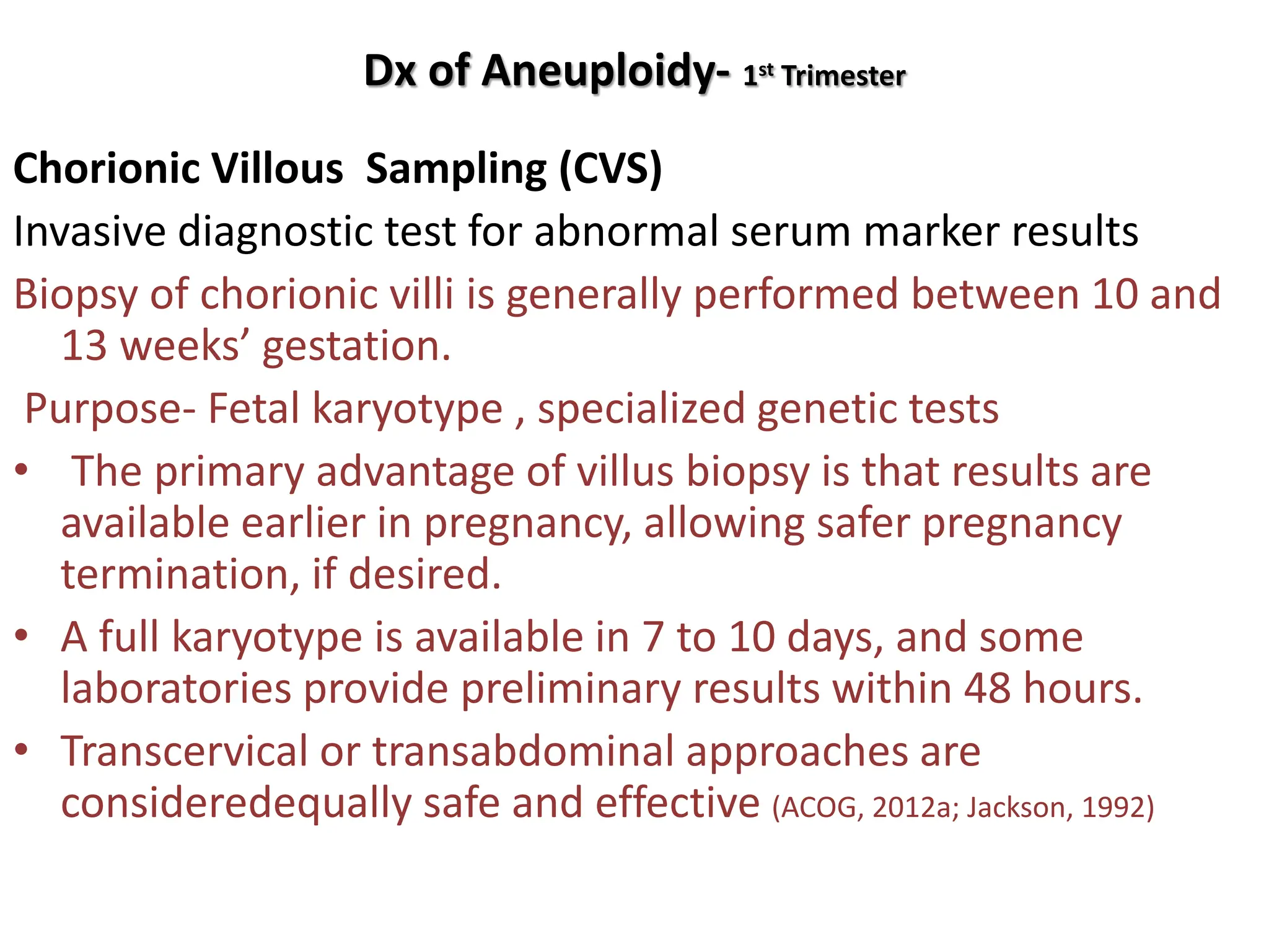 Dx of Aneuploidy- 1st Trimester
Chorionic Villous Sampling (CVS)
Invasive diagnostic test for abnormal serum marker results
Biopsy of chorionic villi is generally performed between 10 and
13 weeks’ gestation.
Purpose- Fetal karyotype , specialized genetic tests
• The primary advantage of villus biopsy is that results are
available earlier in pregnancy, allowing safer pregnancy
termination, if desired.
• A full karyotype is available in 7 to 10 days, and some
laboratories provide preliminary results within 48 hours.
• Transcervical or transabdominal approaches are
consideredequally safe and effective (ACOG, 2012a; Jackson, 1992)
 