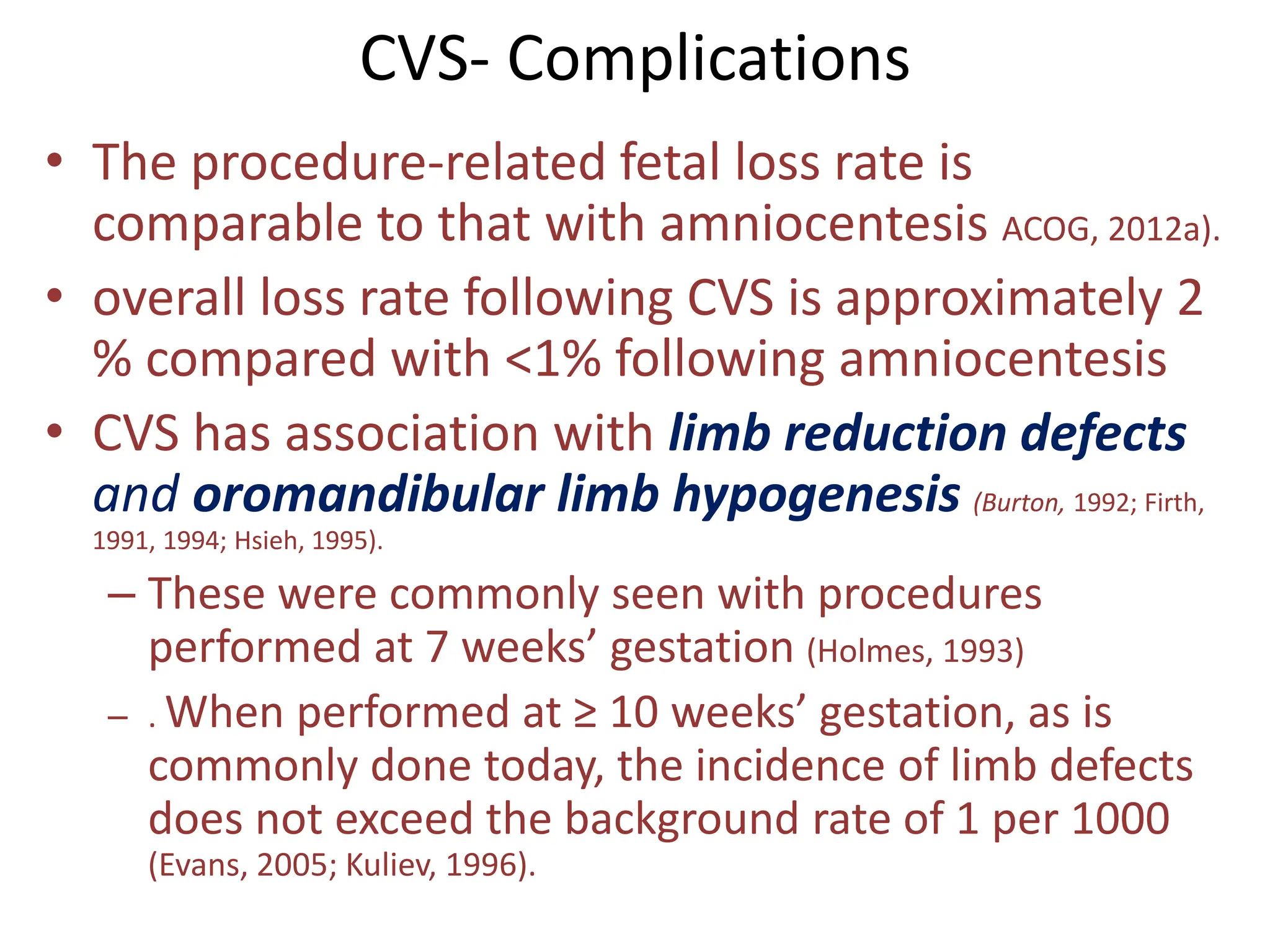 CVS- Complications
• The procedure-related fetal loss rate is
comparable to that with amniocentesis ACOG, 2012a).
• overall loss rate following CVS is approximately 2
% compared with <1% following amniocentesis
• CVS has association with limb reduction defects
and oromandibular limb hypogenesis (Burton, 1992; Firth,
1991, 1994; Hsieh, 1995).
– These were commonly seen with procedures
performed at 7 weeks’ gestation (Holmes, 1993)
– . When performed at ≥ 10 weeks’ gestation, as is
commonly done today, the incidence of limb defects
does not exceed the background rate of 1 per 1000
(Evans, 2005; Kuliev, 1996).
 