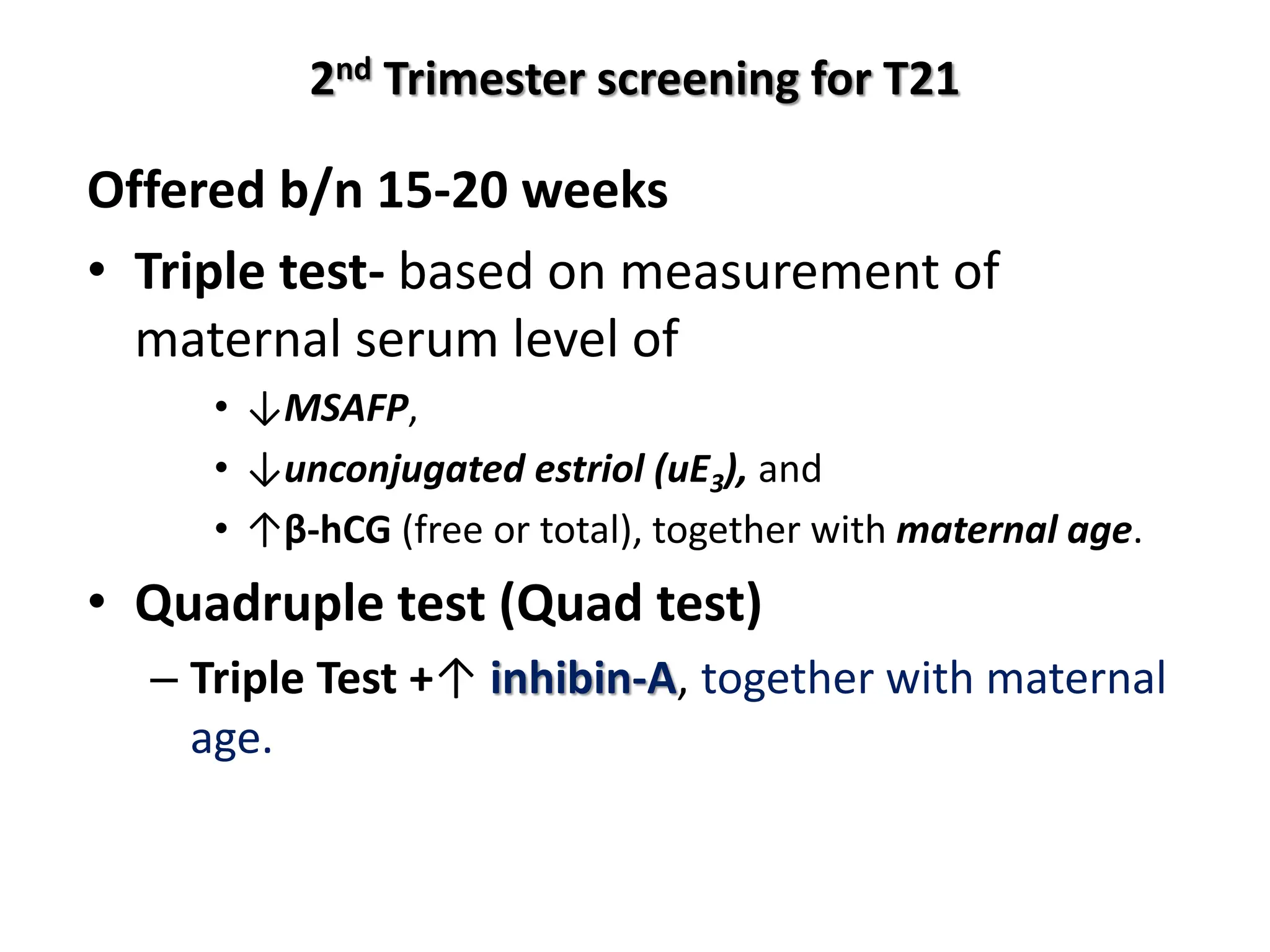 2nd Trimester screening for T21
Offered b/n 15-20 weeks
• Triple test- based on measurement of
maternal serum level of
• ↓MSAFP,
• ↓unconjugated estriol (uE3), and
• ↑β-hCG (free or total), together with maternal age.
• Quadruple test (Quad test)
– Triple Test +↑ inhibin-A, together with maternal
age.
 