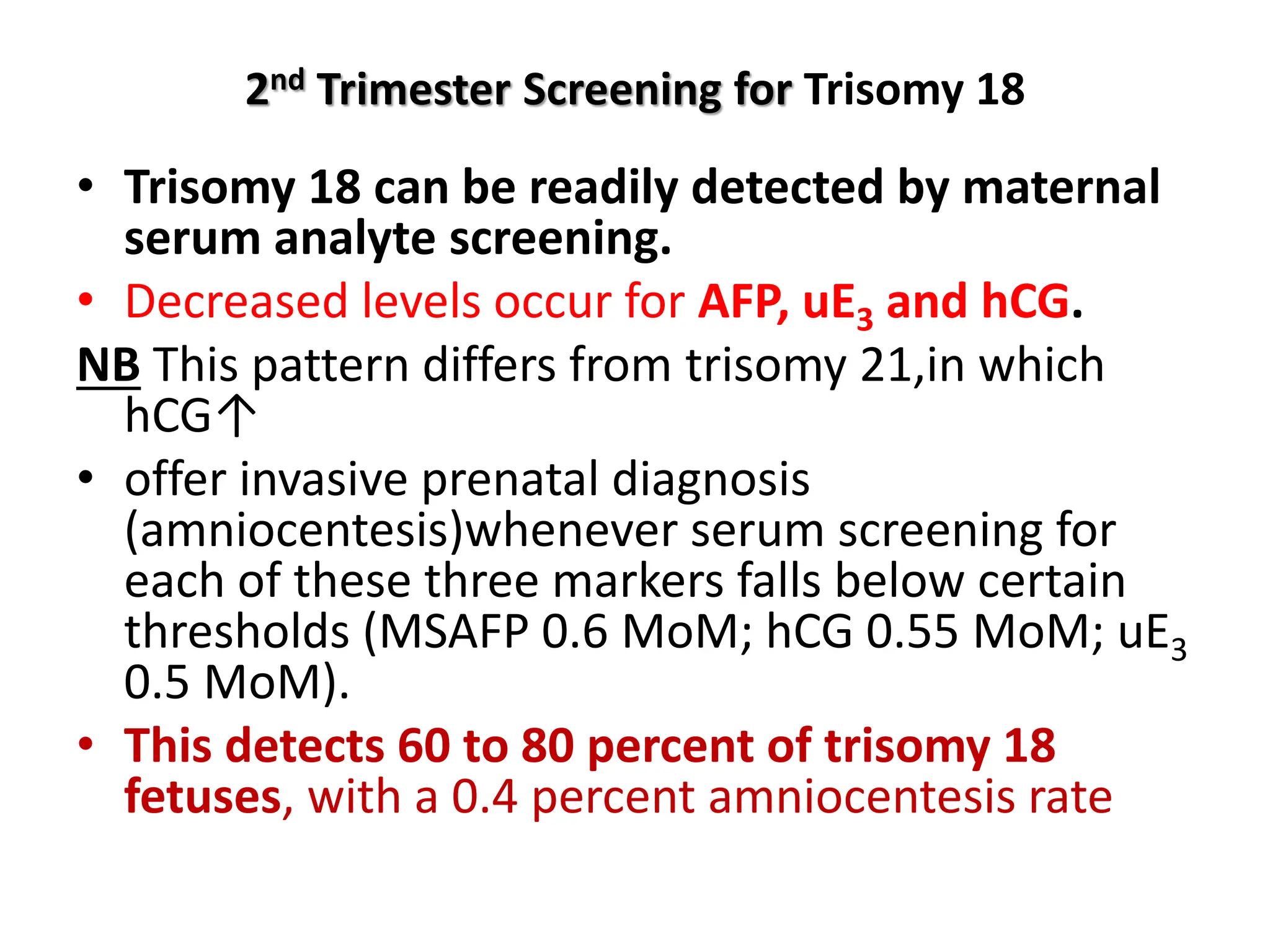 2nd Trimester Screening for Trisomy 18
• Trisomy 18 can be readily detected by maternal
serum analyte screening.
• Decreased levels occur for AFP, uE3 and hCG.
NB This pattern differs from trisomy 21,in which
hCG↑
• offer invasive prenatal diagnosis
(amniocentesis)whenever serum screening for
each of these three markers falls below certain
thresholds (MSAFP 0.6 MoM; hCG 0.55 MoM; uE3
0.5 MoM).
• This detects 60 to 80 percent of trisomy 18
fetuses, with a 0.4 percent amniocentesis rate
 