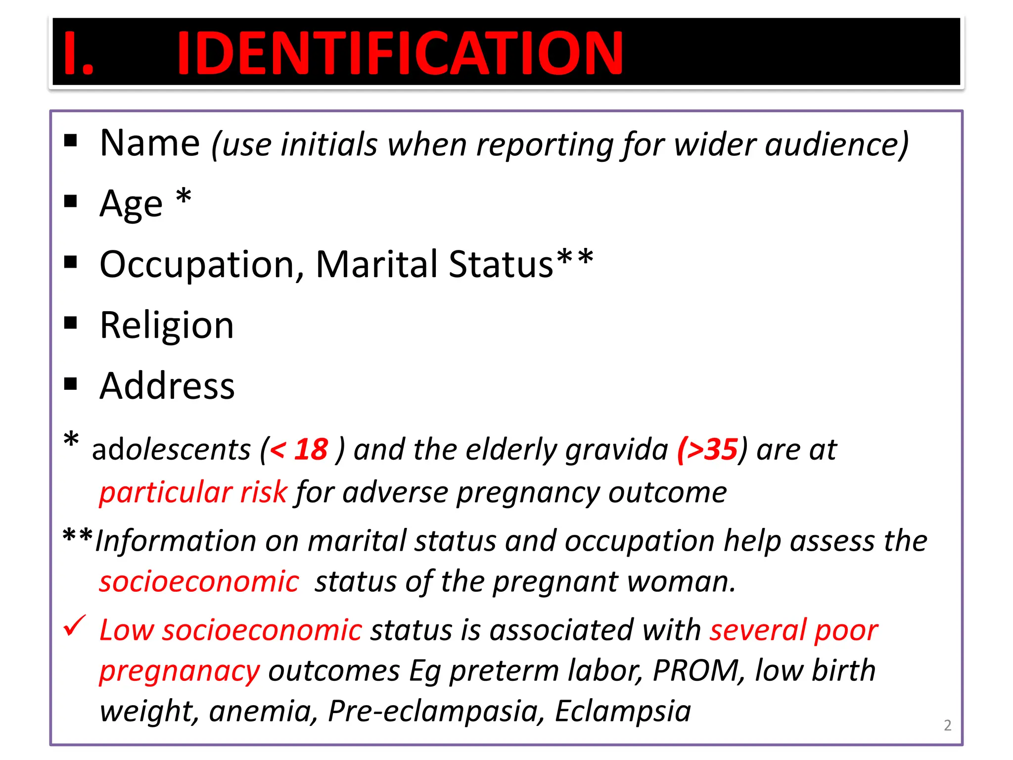 I. IDENTIFICATION
 Name (use initials when reporting for wider audience)
 Age *
 Occupation, Marital Status**
 Religion
 Address
* adolescents (< 18 ) and the elderly gravida (>35) are at
particular risk for adverse pregnancy outcome
**Information on marital status and occupation help assess the
socioeconomic status of the pregnant woman.
 Low socioeconomic status is associated with several poor
pregnanacy outcomes Eg preterm labor, PROM, low birth
weight, anemia, Pre-eclampasia, Eclampsia 2
 