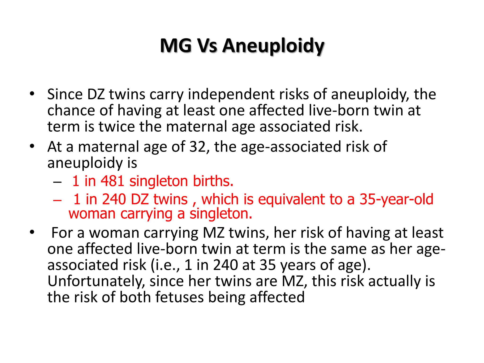 MG Vs Aneuploidy
• Since DZ twins carry independent risks of aneuploidy, the
chance of having at least one affected live-born twin at
term is twice the maternal age associated risk.
• At a maternal age of 32, the age-associated risk of
aneuploidy is
– 1 in 481 singleton births.
– 1 in 240 DZ twins , which is equivalent to a 35-year-old
woman carrying a singleton.
• For a woman carrying MZ twins, her risk of having at least
one affected live-born twin at term is the same as her age-
associated risk (i.e., 1 in 240 at 35 years of age).
Unfortunately, since her twins are MZ, this risk actually is
the risk of both fetuses being affected
 