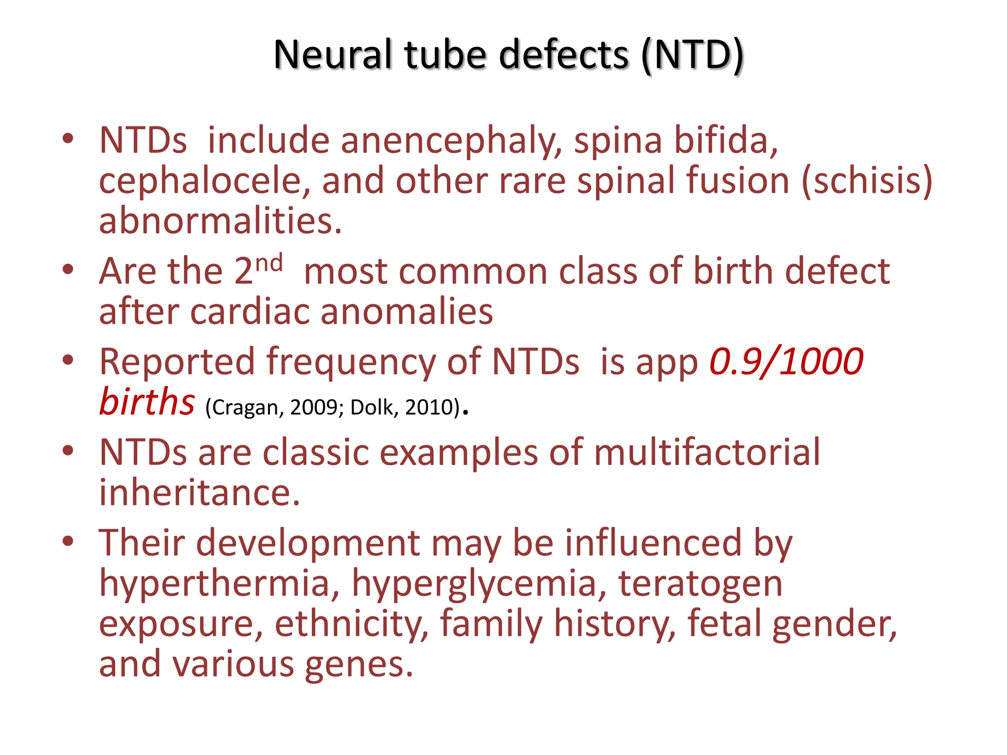 Neural tube defects (NTD)
• NTDs include anencephaly, spina bifida,
cephalocele, and other rare spinal fusion (schisis)
abnormalities.
• Are the 2nd most common class of birth defect
after cardiac anomalies
• Reported frequency of NTDs is app 0.9/1000
births (Cragan, 2009; Dolk, 2010).
• NTDs are classic examples of multifactorial
inheritance.
• Their development may be influenced by
hyperthermia, hyperglycemia, teratogen
exposure, ethnicity, family history, fetal gender,
and various genes.
 