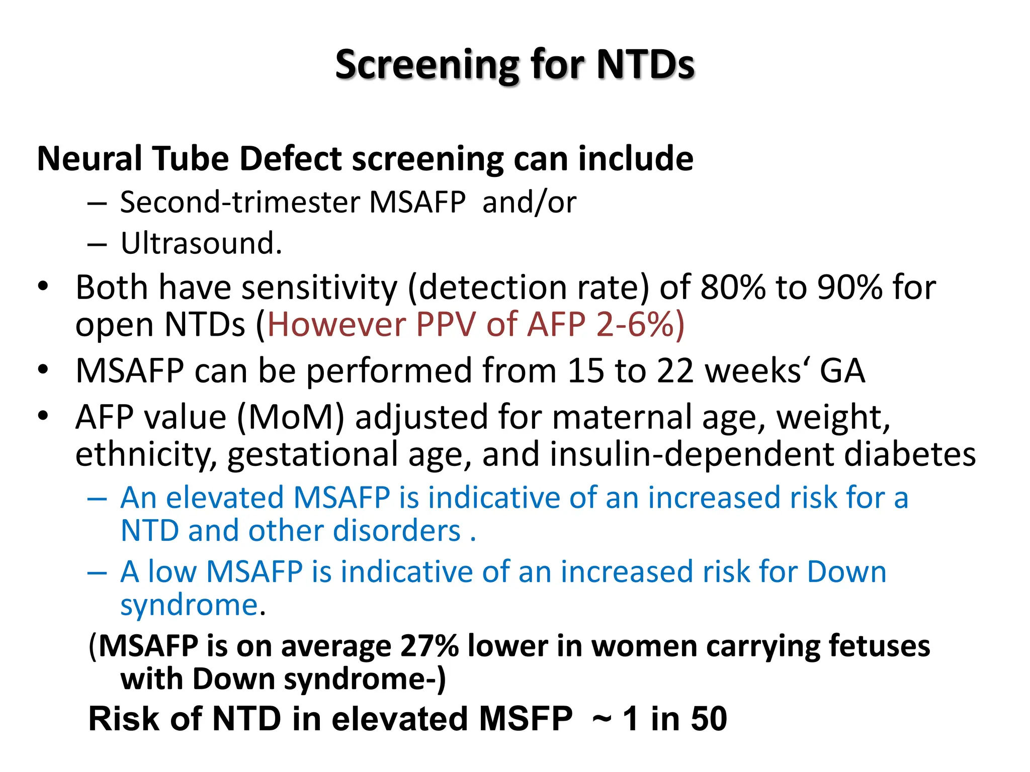 Screening for NTDs
Neural Tube Defect screening can include
– Second-trimester MSAFP and/or
– Ultrasound.
• Both have sensitivity (detection rate) of 80% to 90% for
open NTDs (However PPV of AFP 2-6%)
• MSAFP can be performed from 15 to 22 weeks‘ GA
• AFP value (MoM) adjusted for maternal age, weight,
ethnicity, gestational age, and insulin-dependent diabetes
– An elevated MSAFP is indicative of an increased risk for a
NTD and other disorders .
– A low MSAFP is indicative of an increased risk for Down
syndrome.
(MSAFP is on average 27% lower in women carrying fetuses
with Down syndrome-)
Risk of NTD in elevated MSFP ~ 1 in 50
 