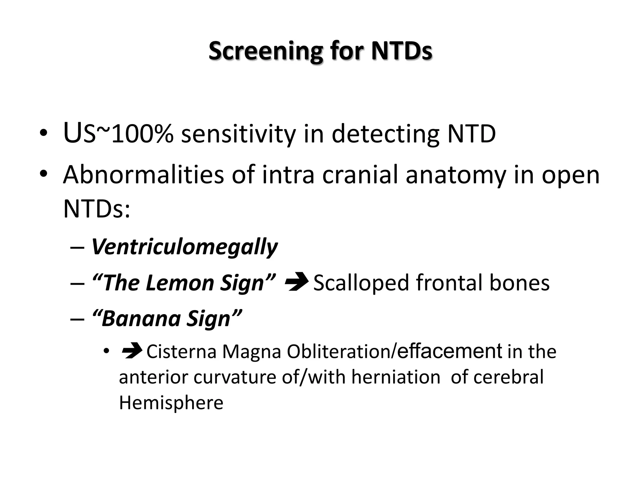 Screening for NTDs
• US~100% sensitivity in detecting NTD
• Abnormalities of intra cranial anatomy in open
NTDs:
– Ventriculomegally
– “The Lemon Sign”  Scalloped frontal bones
– “Banana Sign”
•  Cisterna Magna Obliteration/effacement in the
anterior curvature of/with herniation of cerebral
Hemisphere
 