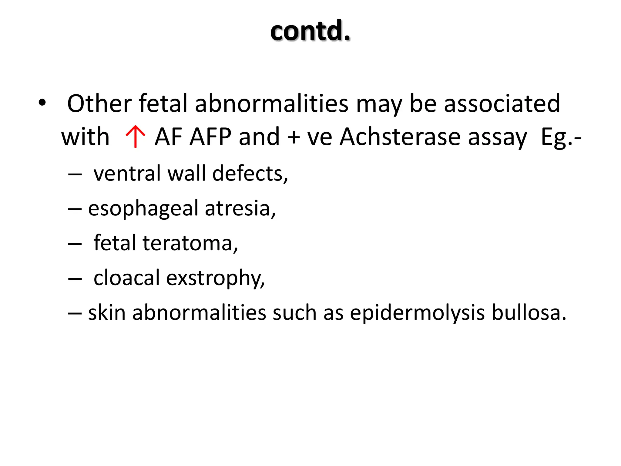 contd.
• Other fetal abnormalities may be associated
with ↑ AF AFP and + ve Achsterase assay Eg.-
– ventral wall defects,
– esophageal atresia,
– fetal teratoma,
– cloacal exstrophy,
– skin abnormalities such as epidermolysis bullosa.
 