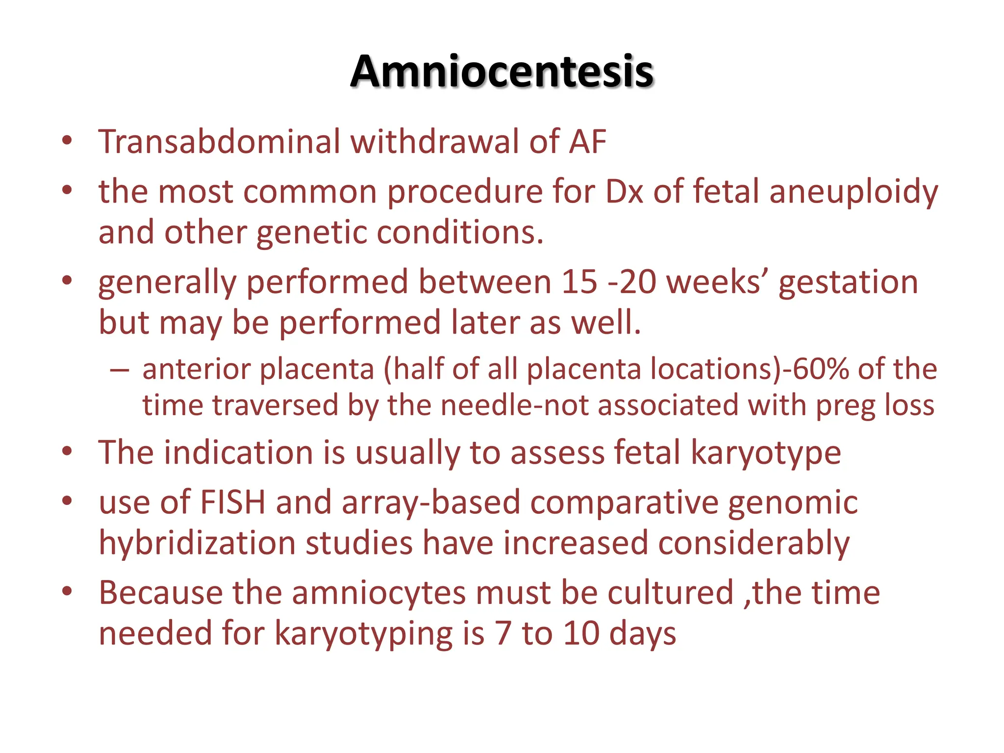 Amniocentesis
• Transabdominal withdrawal of AF
• the most common procedure for Dx of fetal aneuploidy
and other genetic conditions.
• generally performed between 15 -20 weeks’ gestation
but may be performed later as well.
– anterior placenta (half of all placenta locations)-60% of the
time traversed by the needle-not associated with preg loss
• The indication is usually to assess fetal karyotype
• use of FISH and array-based comparative genomic
hybridization studies have increased considerably
• Because the amniocytes must be cultured ,the time
needed for karyotyping is 7 to 10 days
 