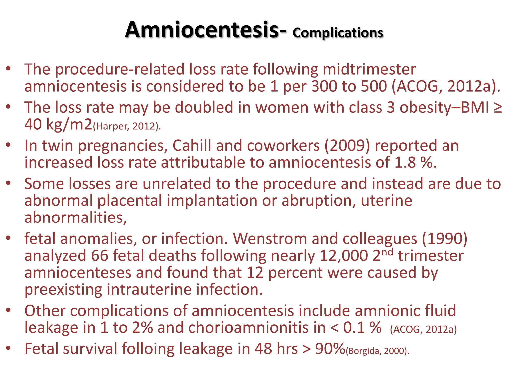 Amniocentesis- Complications
• The procedure-related loss rate following midtrimester
amniocentesis is considered to be 1 per 300 to 500 (ACOG, 2012a).
• The loss rate may be doubled in women with class 3 obesity–BMI ≥
40 kg/m2(Harper, 2012).
• In twin pregnancies, Cahill and coworkers (2009) reported an
increased loss rate attributable to amniocentesis of 1.8 %.
• Some losses are unrelated to the procedure and instead are due to
abnormal placental implantation or abruption, uterine
abnormalities,
• fetal anomalies, or infection. Wenstrom and colleagues (1990)
analyzed 66 fetal deaths following nearly 12,000 2nd trimester
amniocenteses and found that 12 percent were caused by
preexisting intrauterine infection.
• Other complications of amniocentesis include amnionic fluid
leakage in 1 to 2% and chorioamnionitis in < 0.1 % (ACOG, 2012a)
• Fetal survival folloing leakage in 48 hrs > 90%(Borgida, 2000).
 