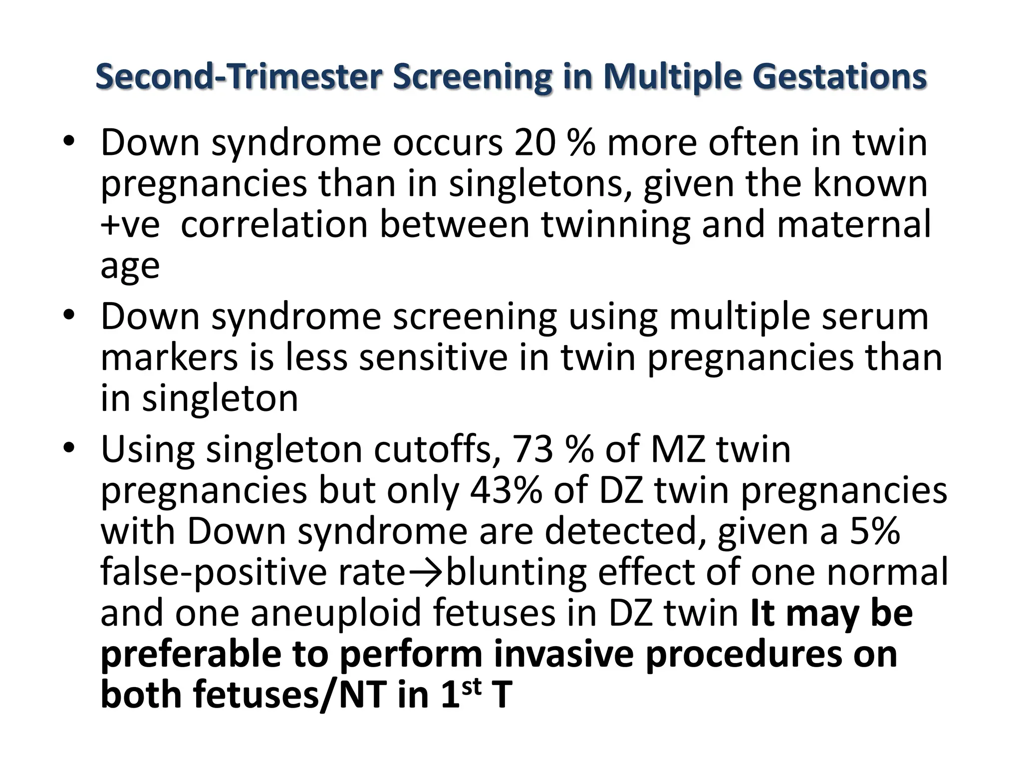 Second-Trimester Screening in Multiple Gestations
• Down syndrome occurs 20 % more often in twin
pregnancies than in singletons, given the known
+ve correlation between twinning and maternal
age
• Down syndrome screening using multiple serum
markers is less sensitive in twin pregnancies than
in singleton
• Using singleton cutoffs, 73 % of MZ twin
pregnancies but only 43% of DZ twin pregnancies
with Down syndrome are detected, given a 5%
false-positive rate→blunting effect of one normal
and one aneuploid fetuses in DZ twin It may be
preferable to perform invasive procedures on
both fetuses/NT in 1st T
 