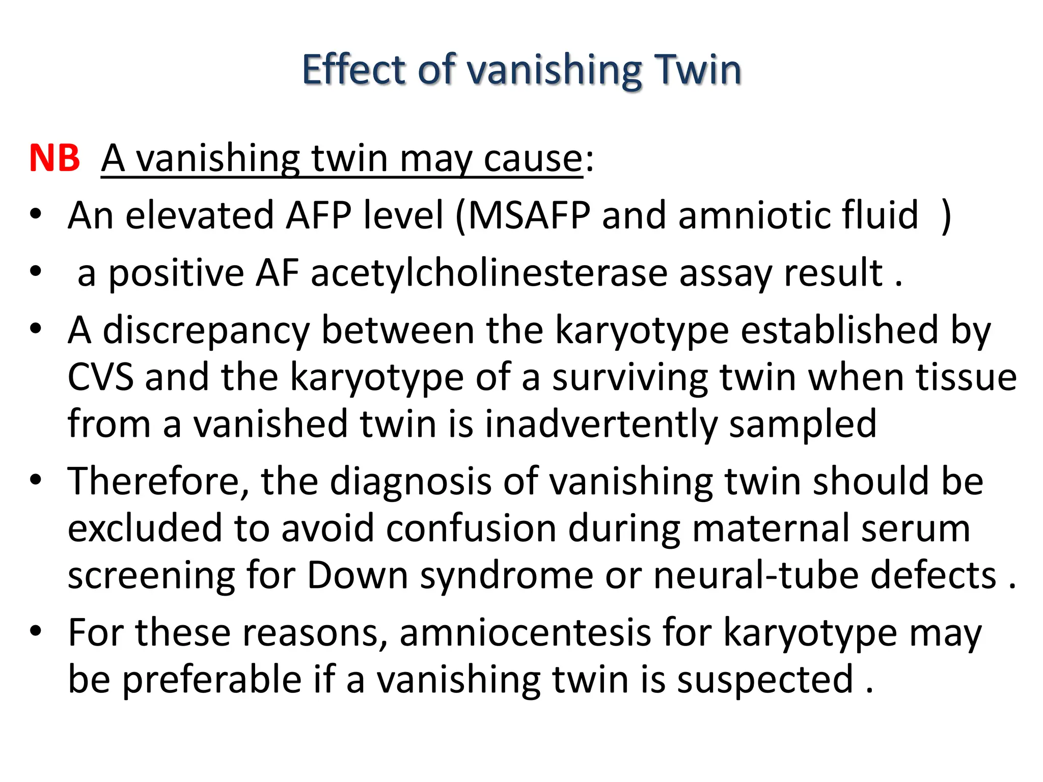 Effect of vanishing Twin
NB A vanishing twin may cause:
• An elevated AFP level (MSAFP and amniotic fluid )
• a positive AF acetylcholinesterase assay result .
• A discrepancy between the karyotype established by
CVS and the karyotype of a surviving twin when tissue
from a vanished twin is inadvertently sampled
• Therefore, the diagnosis of vanishing twin should be
excluded to avoid confusion during maternal serum
screening for Down syndrome or neural-tube defects .
• For these reasons, amniocentesis for karyotype may
be preferable if a vanishing twin is suspected .
 