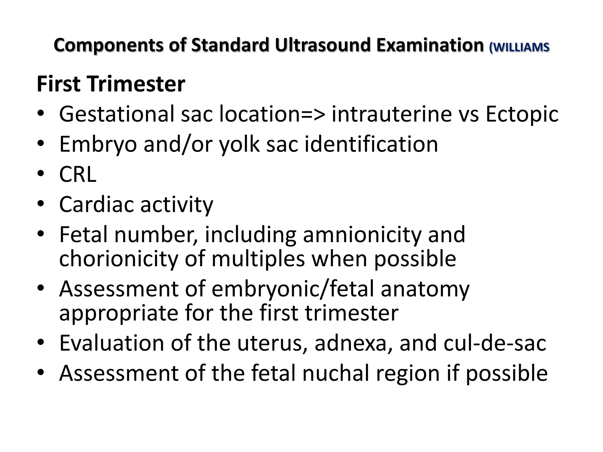 Components of Standard Ultrasound Examination (WILLIAMS
First Trimester
• Gestational sac location=> intrauterine vs Ectopic
• Embryo and/or yolk sac identification
• CRL
• Cardiac activity
• Fetal number, including amnionicity and
chorionicity of multiples when possible
• Assessment of embryonic/fetal anatomy
appropriate for the first trimester
• Evaluation of the uterus, adnexa, and cul-de-sac
• Assessment of the fetal nuchal region if possible
 