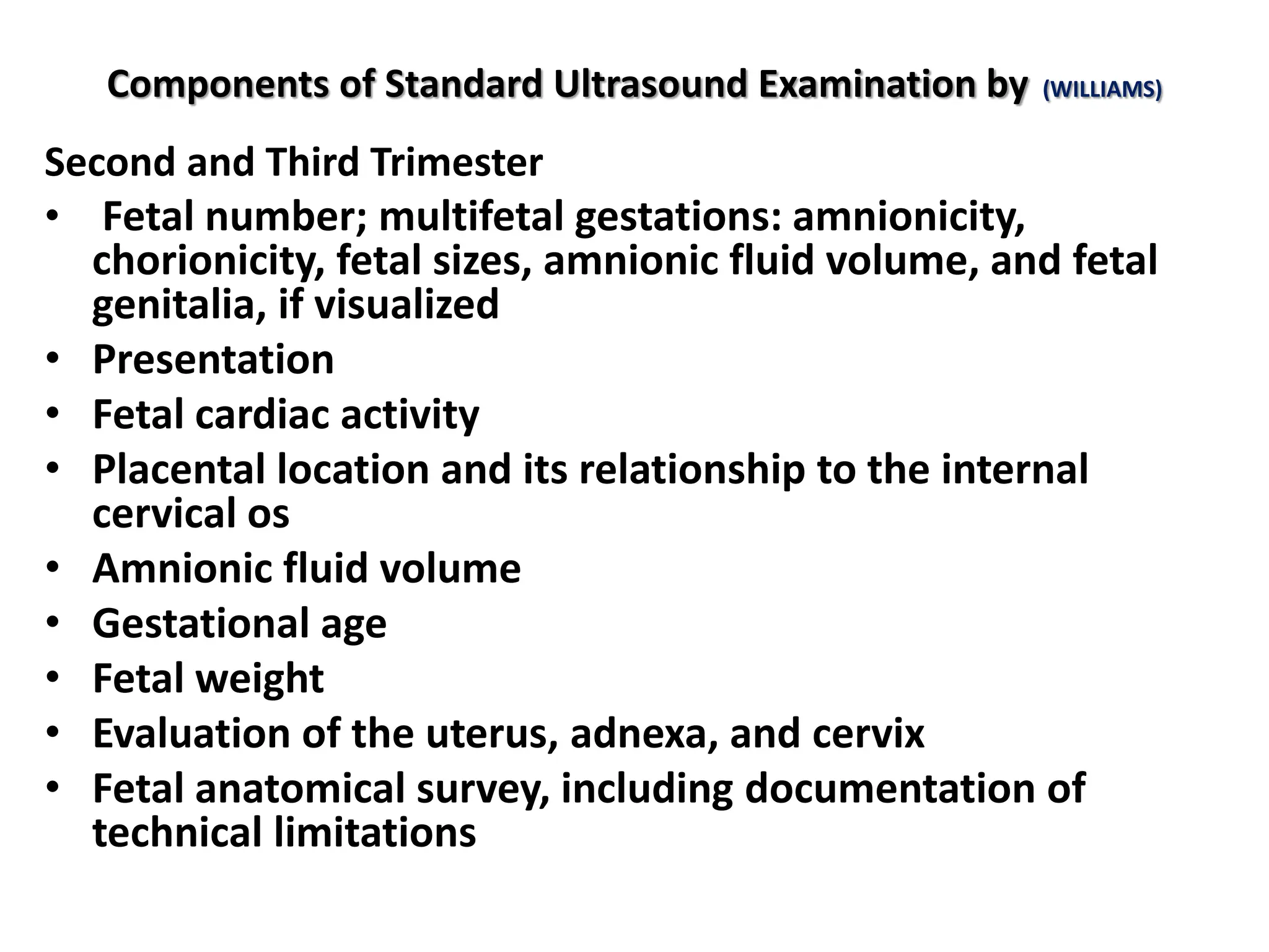 Components of Standard Ultrasound Examination by (WILLIAMS)
Second and Third Trimester
• Fetal number; multifetal gestations: amnionicity,
chorionicity, fetal sizes, amnionic fluid volume, and fetal
genitalia, if visualized
• Presentation
• Fetal cardiac activity
• Placental location and its relationship to the internal
cervical os
• Amnionic fluid volume
• Gestational age
• Fetal weight
• Evaluation of the uterus, adnexa, and cervix
• Fetal anatomical survey, including documentation of
technical limitations
 